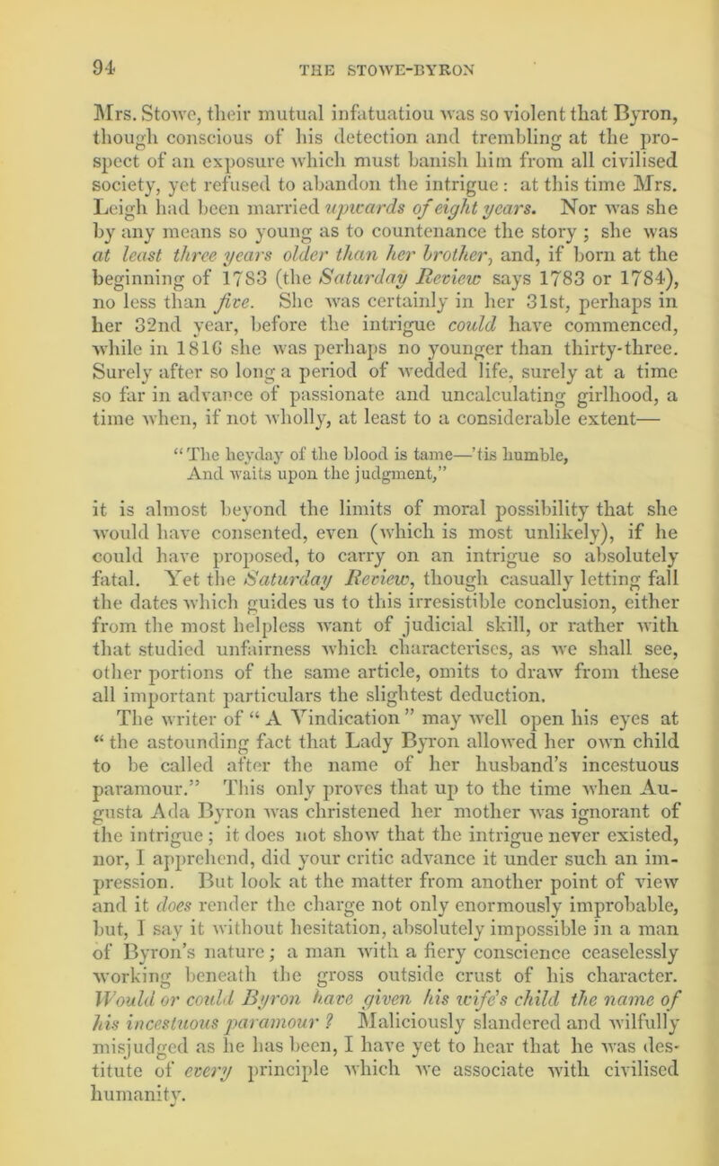 94- Mrs. StoAve, their mutual infatuatiou Avas so Ariolent that Byron, though conscious of his detection and trembling at the pro- spect of an exposure Avhich must banish him from all civilised society, yet refused to abandon the intrigue: at this time Mrs. Leigh had been married upwards of eight years. Nor Avas she by any means so young as to countenance the story ; she Avas at least three years older than her brother, and, if born at the beginning of 1783 (the Saturday Review says 1783 or 1784), no less than five. She was certainly in her 31st, perhaps in her 32nd year, before the intrigue could have commenced, Avhile in 181G she Avas perhaps no younger than thirty-three. Surely after so long a period of wedded life, surely at a time so far in advance of passionate and uncalculating girlhood, a time Avhen, if not Avholly, at least to a considerable extent— “The heyday of the blood is tame—’tie humble, And Avaits upon the judgment,” it is almost beyond the limits of moral possibility that she would have consented, even (which is most unlikely), if he could have proposed, to carry on an intrigue so absolutely fatal. Yet the Saturday Review, though casually letting fall the dates which guides us to this irresistible conclusion, either from the most helpless Avant of judicial skill, or rather Avith that studied unfairness Avhich characterises, as avc shall see, other portions of the same article, omits to draAv from these all important particulars the slightest deduction. The writer of “ A Vindication ” may avcII open his eyes at “ the astounding fact that Lady Byron alloAved her OAvn child to be called after the name of her husband’s incestuous paramour.” This only proves that up to the time Avhen Au- gusta Ada Byron Avas christened her mother Avas ignorant of the intrigue ; it does not show that the intrigue never existed, nor, I apprehend, did your critic adArance it under such an im- pression. But look at the matter from another point of vieAV and it does render the charge not only enormously improbable, but, I say it Avithout hesitation, absolutely impossible in a man of Byron’s nature; a man Avith a fiery conscience ceaselessly working beneath the gross outside crust of his character. Would or could Byron have given his icife’s child the name of his incestuous paramour ? Maliciously slandered and Avilfully misjudged as lie has been, I have yet to hear that he Avas des- titute of every principle Avhich avc associate Avith civilised humanity.