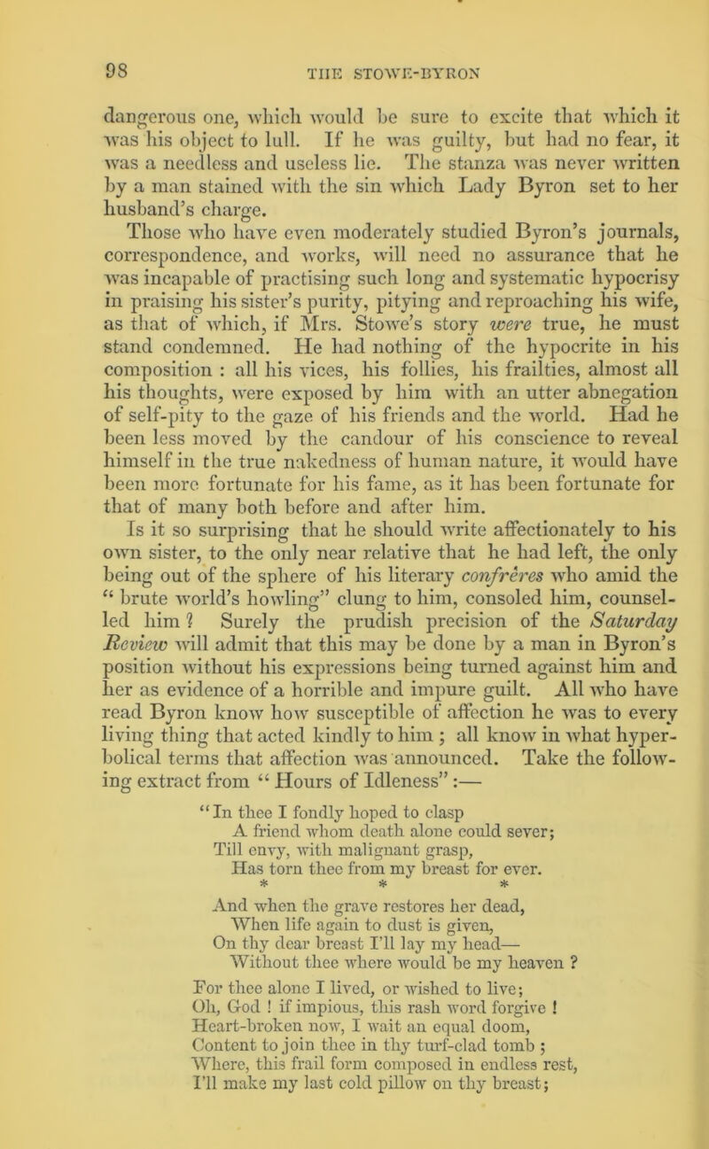 dangerous one, which would be sure to excite that which it was his object to lull. If he was guilty, hut had no fear, it was a needless and useless lie. The stanza was never written by a man stained with the sin which Lady Byron set to her husband’s charge. Those who have even moderately studied Byron’s journals, correspondence, and works, will need no assurance that he was incapable of practising such long and systematic hypocrisy in praising his sister’s purity, pitying and reproaching his wife, as that of which, if Mrs. Stowe’s story were true, he must stand condemned. He had nothing of the hypocrite in his composition : all his vices, his follies, his frailties, almost all his thoughts, were exposed by him with an utter abnegation of self-pity to the gaze of his friends and the world. Had he been less moved by the candour of his conscience to reveal himself in the true nakedness of human nature, it would have been more fortunate for his fame, as it has been fortunate for that of many both before and after him. Is it so surprising that lie should write affectionately to his own sister, to the only near relative that he had left, the only being out of the sphere of his literary confreres who amid the “ brute world’s howling” clung to him, consoled him, counsel- led him % Surely the prudish precision of the Saturday Review will admit that this may be done by a man in Byron’s position without his expressions being turned against him and her as evidence of a horrible and impure guilt. All who have read Byron know how susceptible of affection he was to every living thing that acted kindly to him ; all know in what hyper- bolical terms that affection was announced. Take the follow- ing extract from “ Hours of Idleness” :— “In tliee I fondly hoped to clasp A friend whom death alone could sever; Till envy, with malignant grasp, Has torn thee from my breast for ever. * * * And when the grave restores her dead, When life again to dust is given, On thy dear breast I’ll lay my head— Without thee where would be my heaven ? Tor thee alone I lived, or wished to live; Oh, God ! if impious, this rash word forgive ! Heart-broken now, I wait an equal doom, Content to join thee in thy turf-clad tomb ; Where, this frail form composed in endless rest, I’ll make my last cold pillow on thy breast;