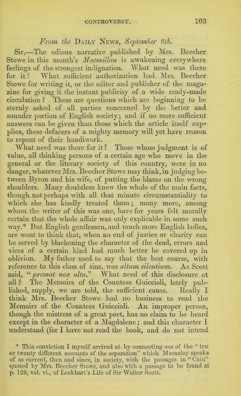 From the Daily News, September 8th. Sir,—The odious narrative published by Mrs. Beecher Stowe in this month’s Macmillan is awakening everywhere feelings of the strongest indignation. What need ivas there for it ? What sufficient authorization had Mrs. Beecher Stowe for writing it, or the editor and publisher of the maga- zine for giving it the instant publicity of a wide ready-made circulation ? These are questions which are beginning to be sternly asked of all parties concerned by the better and sounder portion of English society; and if no more sufficient answers can be given than those which the article itself sup- plies, these defacers of a mighty memory will yet have reason to repent of their handiwork. What need was there for it? Those whose judgment is of value, all thinking persons of a certain age who move in the general or the literary society of this country, were in no danger, whatever Mrs. Beecher Stowe may think, in judging be- tween Byron and his wife, of putting the blame on the wrong shoulders. Many doubtless knew the whole of the main facts, though not perhaps with all that minute circumstantiality to which she has kindly treated them; many more, among whom the writer of this was one, have for years felt morally certain that the whole affair was only explicable in some such way.* But English gentlemen, and much more English ladies, are wont to think that, when no end of justice or charity can be served by blackening the character of the dead, errors and vices of a certain kind had much better be covered up in oblivion. My father used to say that the best course, with reference to this class of sins, was altum silentium. As Scott said, “ premat nox alta.” What need of this disclosure at all ? The Memoirs of the Countess Guiccioli, lately pub- lished, supply, we are told, the sufficient cause. Really I think Mrs. Beecher Stowe had no business to read the Memoirs of the Countess Guiccioli. An improper person, though the mistress of a great poet, has no claim to be heard except in the character of a Magdalene; and this character I understand (for I have not read the book, and do not intend * This conviction I myself arrived at by connecting one of the “ ten or twenty different accounts of the separation” which Macaulay speaks of as cun’ent, then and since, in society, with the passages in “ Cain” quoted by Mrs. Beecher Stowe, and also vrith a passage to be found at p. 129, vol. vi., of Lockhart’s Life of Sir Walter Scott.