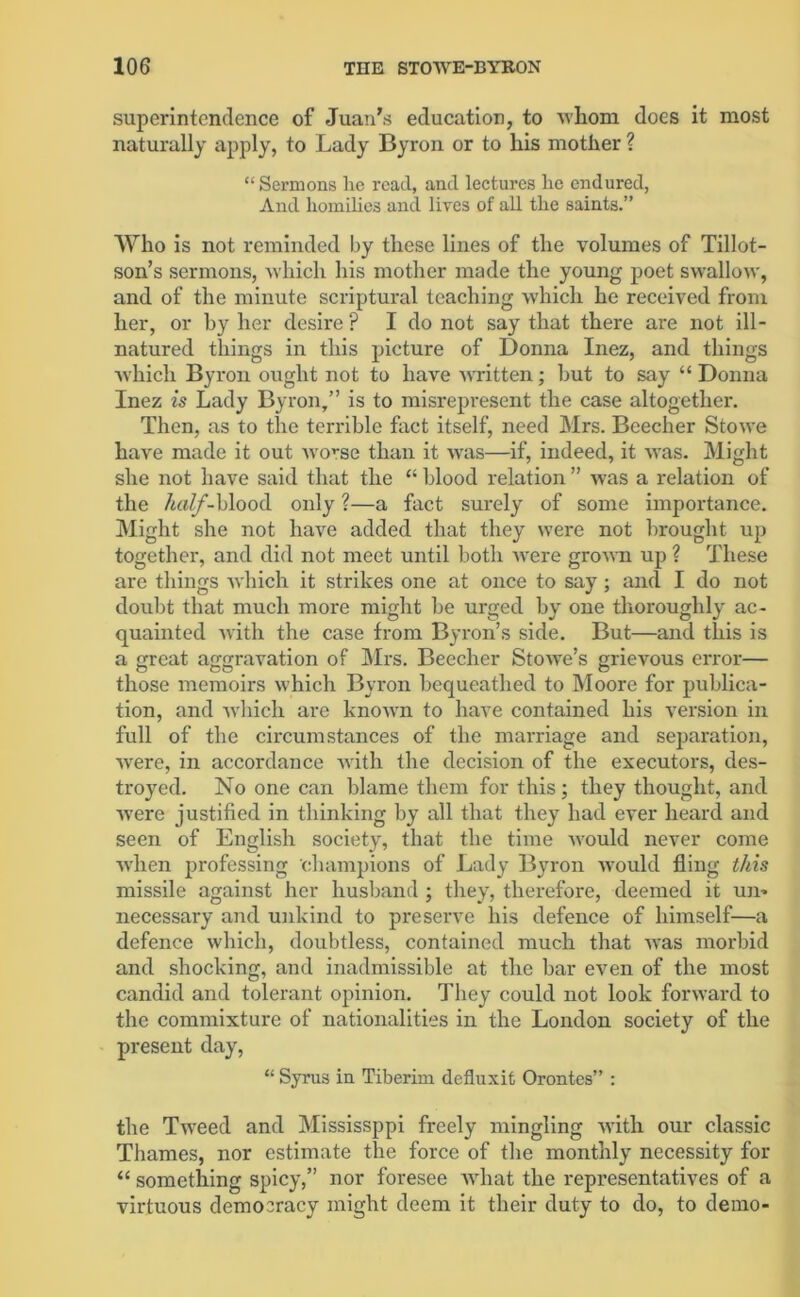 superintendence of Juan's education, to whom does it most naturally apply, to Lady Byron or to his mother ? “ Sermons lie read, and lectures lie endured, And homilies and lives of all the saints.” Who is not reminded by these lines of the volumes of Tillot- son’s sermons, which his mother made the young poet swallow, and of the minute scriptural teaching which he received from her, or by her desire ? I do not say that there are not ill- natured things in this picture of Donna Inez, and things which Byron ought not to have written; hut to say “ Donna Inez is Lady Byron,” is to misrepresent the case altogether. Then, as to the terrible fact itself, need Mrs. Beecher Stowe have made it out worse than it was—if, indeed, it was. Might she not have said that the “ blood relation ” was a relation of the /<ifZ/-blood only ?—a fact surely of some importance. Might she not have added that they were not brought up together, and did not meet until both were grown up ? These are things which it strikes one at once to say; and I do not doubt that much more might lie urged by one thoroughly ac- quainted with the case from Byron’s side. But—and this is a great aggravation of Mrs. Beecher Stowe’s grievous error— those memoirs which Byron bequeathed to Moore for publica- tion, and which are known to have contained his version in full of the circumstances of the marriage and separation, were, in accordance with the decision of the executors, des- troyed. No one can blame them for this; they thought, and were justified in thinking by all that they had ever heard and seen of English society, that the time would never come when professing champions of Lady Byron would fling this missile against her husband ; they, therefore, deemed it un- necessary and unkind to preserve his defence of himself—a defence which, doubtless, contained much that was morbid and shocking, and inadmissible at the bar even of the most candid and tolerant opinion. They could not look forward to the commixture of nationalities in the London society of the present day, “ Syrus in Tiberim defluxifc Orontes” : the Tweed and Mississppi freely mingling with our classic Thames, nor estimate the force of the monthly necessity for “ something spicy,” nor foresee what the representatives of a virtuous democracy might deem it their duty to do, to demo-