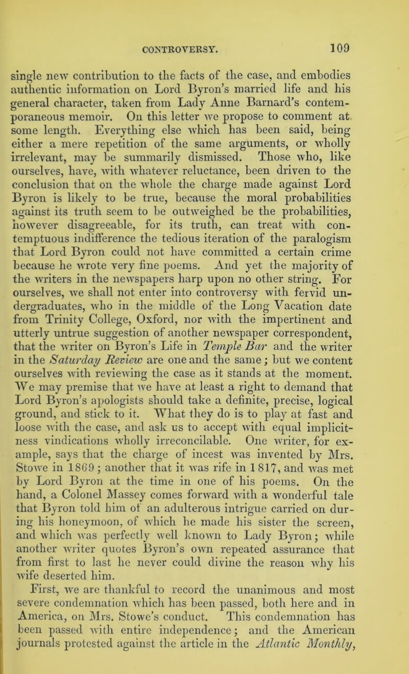 single new contribution to the facts of tlie case, and embodies authentic information on Lord Byron’s married life and his general character, taken from Lady Anne Barnard’s contem- poraneous memoir. On this letter we propose to comment at some length. Everything else which has been said, being either a mere repetition of the same arguments, or wholly irrelevant, may be summarily dismissed. Those who, like ourselves, have, with whatever reluctance, been driven to the conclusion that on the whole the charge made against Lord Byron is likely to be true, because the moral probabilities against its truth seem to be outweighed be the probabilities, however disagreeable, for its truth, can treat with con- temptuous indifference the tedious iteration of the paralogism that Lord Byron could not have committed a certain crime because he wrote very fine poems. And yet the majority of the writers in the newspapers harp upon no other string. For ourselves, we shall not enter into controversy with fervid un- dergraduates, who in the middle of the Long Vacation date from Trinity College, Oxford, nor with the impertinent and utterly untrue suggestion of another newspaper correspondent, that the writer on Byron’s Life in Temple Bar and the writer in the Saturday Revieic are one and the same; but we content ourselves with reviewing the case as it stands at the moment. We may premise that we have at least a right to demand that Lord Byron’s apologists should take a definite, precise, logical ground, and stick to it. What they do is to play at fast and loose with the case, and ask us to accept with equal implicit- ness vindications wholly irreconcilable. One writer, for ex- ample, says that the charge of incest was invented by Mrs. Stowe in 18(39 ; another that it was rife in 1817, and was met by Lord Byron at the time in one of his poems. On the hand, a Colonel Massey comes forward with a wonderful tale that Byron told him of an adulterous intrigue carried on dur- ing his honeymoon, of which he made his sister the screen, and which was perfectly well known to Lady Byron; while another writer quotes Byron’s own repeated assurance that from first to last he never could divine the reason why his wife deserted him. First, we are thankful to record the unanimous and most severe condemnation which has been passed, both here and in America, on Mrs. Stowe’s conduct. This condemnation has been passed with entire independence; and the American journals protested against the article in the Atlantic Monthly,
