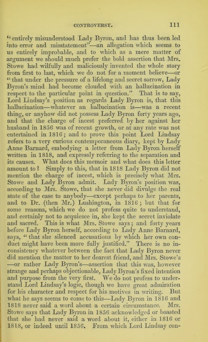 ‘‘entirely misunderstood Lady Byron, and has thus been led into enror and misstatement”—an allegation which seems to us entirely improbable, and to which as a mere matter of argument we should much prefer the bold assertion that Mrs. Stowe had wilfully and maliciously invented the whole story from first to last, which we do not for a moment believe—or “ that under the pressure of a lifelong and secret sorrow, Lady Byron’s mind had become clouded with an hallucination in respect to the particular point in question.” That is to say, Lord Lindsay’s position as regards Lady Byron is, that this hallucination—whatever an hallucination is—was a recent thing, or anyhow did not possess Lady Byron forty years ago, and that the charge of incest preferred by her against her husband in 18.56 was of recent growth, or at any rate was not entertained in 1816; and to prove this point Lord Lindsay refers to a very curious contemporaneous diary, kept by Lady Anne Barnard, embodying a letter from Lady Byron herself written in 1818, and expressly referring to the separation and its causes. What does this memoir and what does this letter amount to? Simply to this, that in 1818 Lady Byron did not mention the charge of incest, which is precisely what Mrs. Stowe and Lady Byron admit. Lady Byron’s position was, according to Mrs. Stowe, that she never did divulge the real state of the case to anybody—except perhaps to her parents, and to Dr. (then Mr.) Lushington, in 1816 ; but that for some reasons, which we do not profess quite to understand, and certainly not to acquiesce in, she kept the secret inviolate and sacred. This is what Mrs. Stowe says; and forty years before Lady Byron herself, according to Lady Anne Barnard, says, “ that she silenced accusations by which her own con- duct might have been more fully justified.” There is no in- consistency whatever between the fact that Lady Byron never did mention the matter to her dearest friend, and Mrs. Stowe’s —or rather Lady Byron’s—assertion that this was, however strange and perhaps objectionable, Lady Byron’s fixed intention and purpose from the very first. We do not profess to under- stand Lord Lindsay’s logic, though we have great admiration for his character and respect for his motives in writing. But what he says seems to come to this—Lady Byron in 1816 and 1818 never said a word about a certain circumstance. Mrs. Stowe says that Lady Byron in 1856 acknowledged or boasted that she had never said a word about it, either in 1816 or 1818, or indeed until 1856. From which Lord Lindsay con-