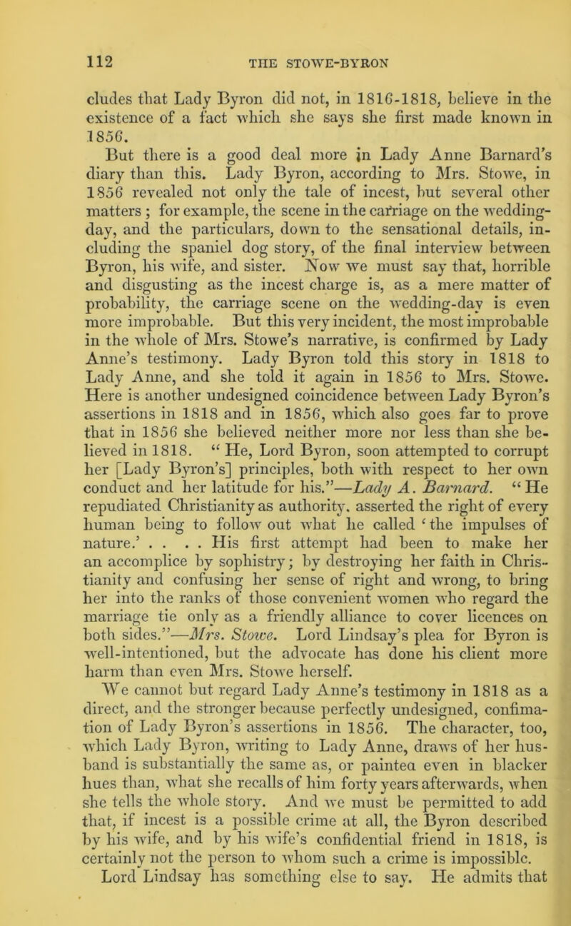 eludes that Lady Byron did not, in 181G-181S, believe in the existence of a fact which she says she first made known in 1856. But there is a good deal more in Lady Anne Barnard’s diary than this. Lady Byron, according to Mrs. StoAve, in 1856 revealed not only the tale of incest, hut several other matters ; for example, the scene in the carriage on the wedding- day, and the particulars, down to the sensational details, in- cluding the spaniel dog story, of the final interview between Byron, his wife, and sister. Now we must say that, horrible and disgusting as the incest charge is, as a mere matter of probability, the carriage scene on the wedding-day is even more improbable. But this very incident, the most improbable in the whole of Mrs. Stowe’s narrative, is confirmed by Lady Anne’s testimony. Lady Byron told this story in 1818 to Lady Anne, and she told it again in 1856 to Mrs. Stowe. Here is another undesigned coincidence between Lady Byron’s assertions in 1818 and in 1856, which also goes far to prove that in 1856 she believed neither more nor less than she be- lieved in 1818. “ He, Lord Byron, soon attempted to corrupt her [Lady Byron’s] principles, both with respect to her own conduct and her latitude for his.”—Lady A. Barnard. “ He repudiated Christianity as authority, asserted the right of every human being to follow out what he called ‘ the impulses of nature.’ . . . . His first attempt had been to make her an accomplice by sophistry; by destroying her faith in Chris- tianity and confusing her sense of right and wrong, to bring her into the ranks of those convenient Avomen Avho regard the marriage tie only as a friendly alliance to cover licences on both sides.”—Mrs. Stoice. Lord Lindsay’s plea for Byron is AA'ell-intentioned, but the advocate has done his client more harm than even Mrs. StoAve herself. We cannot but regard Lady Anne’s testimony in 1818 as a direct, and the stronger because perfectly undesigned, confima- tion of Lady Byron’s assertions in 1856. The character, too, Avhich Lady Byron, Avriting to Lady Anne, draAvs of her hus- band is substantially the same as, or painted eA'en in blacker hues than, Avhat she recalls of him forty years aftenvards, Avhen she tells the Avhole story. And Ave must be permitted to add that, if incest is a possible crime at all, the Byron described by his Avife, and by his Avife’s confidential friend in 1818, is certainly not the person to Avhom such a crime is impossible. Lord Lindsay has something else to say. He admits that