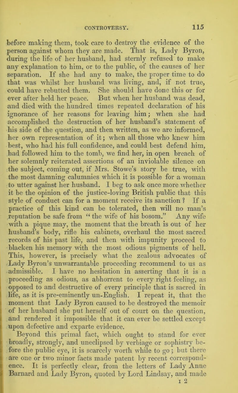 before making tliem, took care to destroy tlie evidence of the person against whom they are made. That is, Lady Byron, during the life of her husband, had sternly refused to make any explanation to him, or to the public, of the causes of her separation. If she had any to make, the proper time to do that was whilst her husband was living, and, if not true, could have rebutted them. She should have done this or for ever after held her peace. But when her husband was dead, and died with the hundred times repeated declaration of his ignorance of her reasons for leaving him; when she had accomplished the destruction of her husband’s statement of his side of the question, and then written, as we are informed, her own representation of it; when all those who knew him best, who had his full confidence, and could best defend him, had followed him to the tomb, we find her, in open breach of her solemnly reiterated assertions of an inviolable silence on the subject, coming out, if Mrs. Stowe’s story be true, with the most damning calumnies which it is possible for a woman to utter against her husband. I beg to ask once more whether it be the opinion of the justice-loving British public that this style of conduct can for a moment receive its sanction ? If a practice of this kind can be tolerated, then will no man’s reputation be safe from “ the wife of his bosom.” Any wife with a pique may, the moment that the breath is out of her husband’s body, rifle his cabinets, overhaul the most sacred records of his past life, and then with impunity proceed to blacken his memory with the most odious pigments of hell. This, however, is precisely what the zealous advocates of Lady Byron’s unwarrantable proceeding recommend to us as admissible. I have no hesitation in asserting that it is a proceeding as odious, as abhorrent to every right feeling, as opposed to and destructive of every principle that is sacred in life, as it is pre-eminently un-English. I repeat it, that the moment that Lady Byron caused to be destroyed the memoir of her husband she put herself out of court on the question, and rendered it impossible that it can ever be settled except upon defective and exparte evidence. Beyond this primal fact, which ought to stand for ever broadly, strongly, and uneclipsed by verbiage or sophistry be- fore the public eye, it is scarcely worth while to go; but there are one or two minor facts made patent by recent correspond- ence. It is perfectly clear, from the letters of Lady Anne Barnard and Lady Byron, quoted by Lord Lindsay, and made i 2