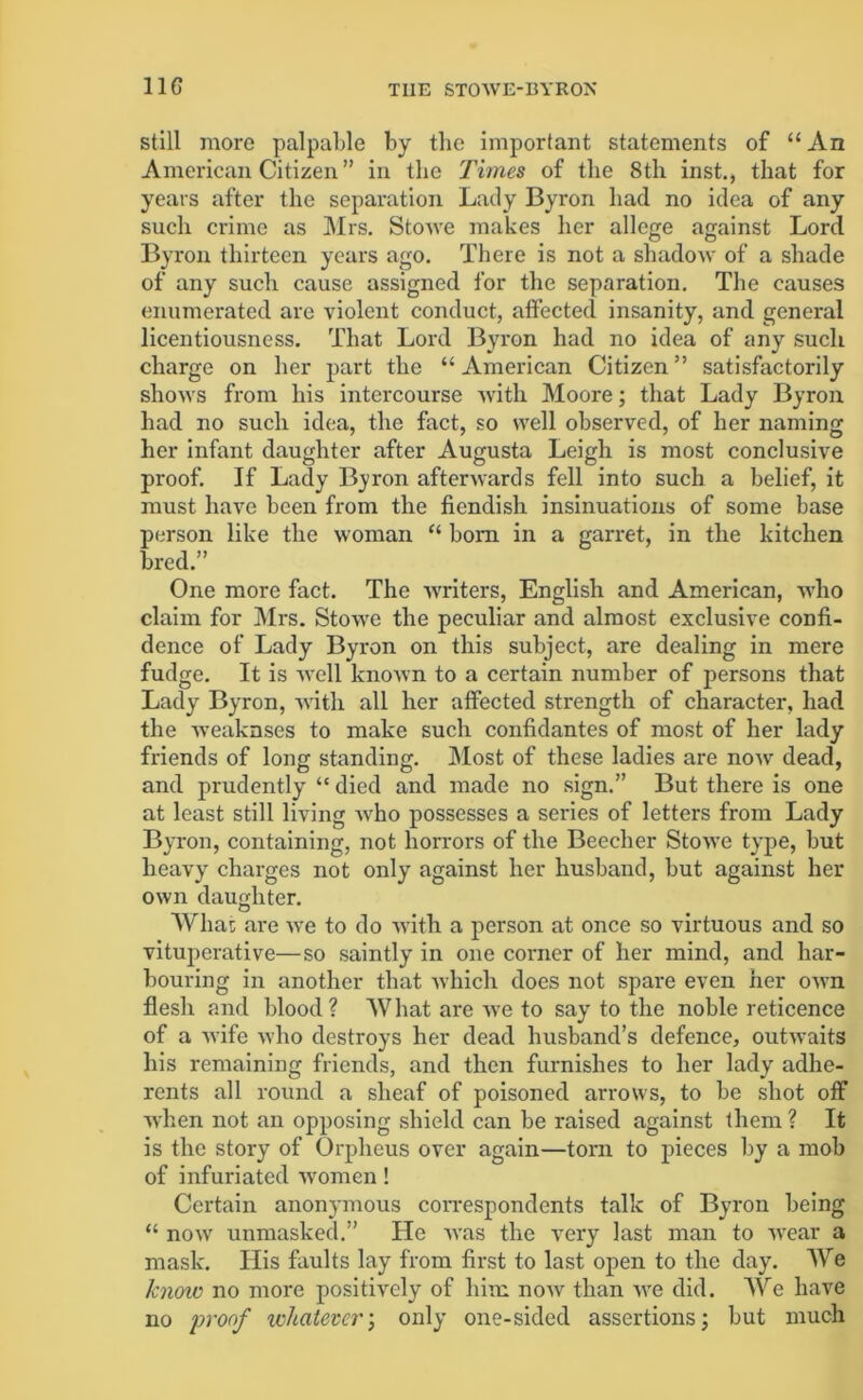 still more palpable by the important statements of “ An American Citizen” in the Times of the 8th inst., that for years after the separation Lady Byron had no idea of any such crime as Mrs. Stowe makes her allege against Lord Byron thirteen years ago. There is not a shadow of a shade of any such cause assigned for the separation. The causes enumerated are violent conduct, affected insanity, and general licentiousness. That Lord Byron had no idea of any such charge on her part the “ American Citizen ” satisfactorily shows from his intercourse with Moore; that Lady Byron had no such idea, the fact, so well observed, of her naming her infant daughter after Augusta Leigh is most conclusive proof. If Lady Byron afterwards fell into such a belief, it must have been from the fiendish insinuations of some base person like the woman “ bom in a garret, in the kitchen bred.” One more fact. The writers, English and American, who claim for Mrs. Stowe the peculiar and almost exclusive confi- dence of Lady Byron on this subject, are dealing in mere fudge. It is well known to a certain number of persons that Lady Byron, with all her affected strength of character, had the weaknses to make such confidantes of most of her lady friends of long standing. Most of these ladies are now dead, and prudently “ died and made no sign.” But there is one at least still living who possesses a series of letters from Lady Byron, containing, not horrors of the Beecher Stowe type, but heavy charges not only against her husband, but against her own daughter. What are we to do with a person at once so virtuous and so vituperative—so saintly in one corner of her mind, and har- bouring in another that -which does not spare even her own flesh and blood? What are we to say to the noble reticence of a wife who destroys her dead husband’s defence, outwaits his remaining friends, and then furnishes to her lady adhe- rents all round a sheaf of poisoned arrows, to be shot off when not an opposing shield can be raised against them ? It is the story of Orpheus over again—torn to pieces by a mob of infuriated women! Certain anonymous correspondents talk of Byron being “ now unmasked.” He was the very last man to wear a mask. His faults lay from first to last open to the day. We know no more positively of him now than we did. We have no proof whatever’, only one-sided assertions; but much