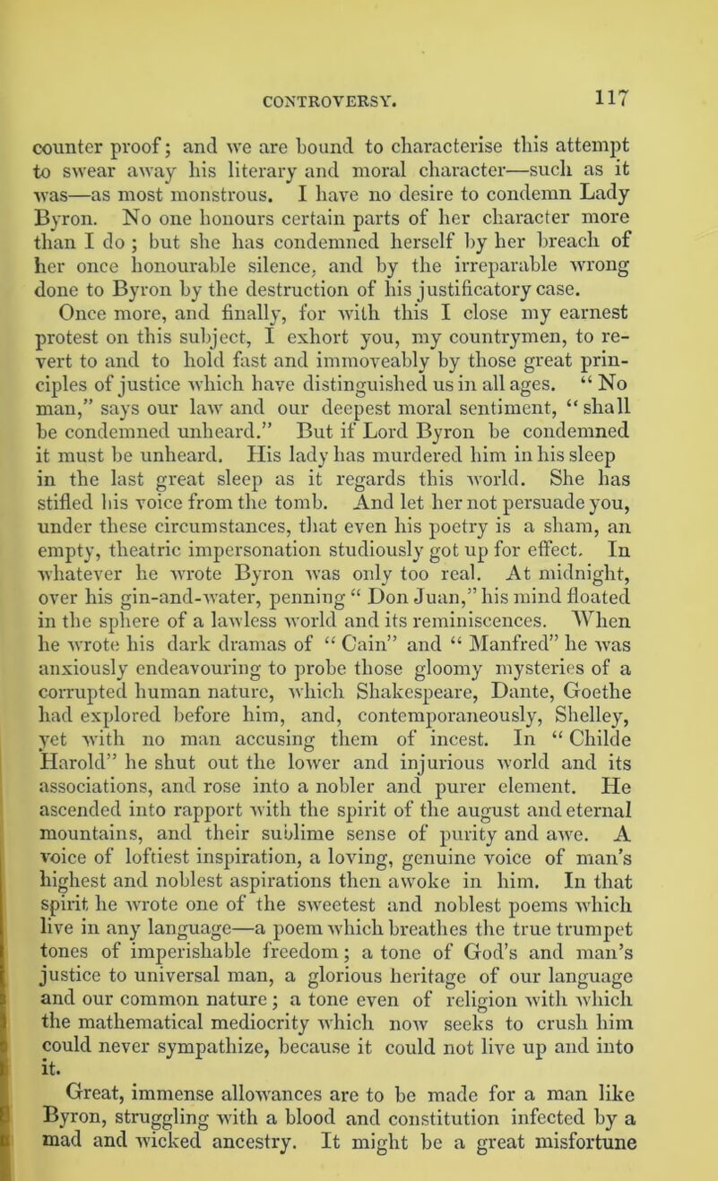 counter proof; and we are bound to characterise this attempt to swear away his literary and moral character—such as it was—as most monstrous. I have no desire to condemn Lady Byron. No one honours certain parts of her character more than I do ; but she has condemned herself by her breach of her once honourable silence, and by the irreparable wrong done to Byron by the destruction of his justificatory case. Once more, and finally, for with this I close my earnest protest on this subject, I exhort you, my countrymen, to re- vert to and to hold fast and immoveably by those great prin- ciples of justice which have distinguished us in all ages. “ No man,” says our law and our deepest moral sentiment, “shall be condemned unheard.” But if Lord Byron be condemned it must be unheard. His lady lias murdered him in bis sleep in the last great sleep as it regards this world. She lias stifled bis voice from the tomb. And let her not persuade you, under these circumstances, that even his poetry is a sham, an empty, theatric impersonation studiously got up for effect. In whatever he wrote Byron was only too real. At midnight, over his gin-and-water, penning “ Don Juan,” his mind floated in the sphere of a lawless world and its reminiscences. When he wrote his dark dramas of “ Cain” and “ Manfred” he was anxiously endeavouring to probe those gloomy mysteries of a corrupted human nature, which Shakespeare, Dante, Goethe had explored before him, and, contemporaneously, Shelley, yet with no man accusing them of incest. In “ Childe Harold” he shut out the lower and injurious world and its associations, and rose into a nobler and purer element. He ascended into rapport with the spirit of the august and eternal mountains, and their sublime sense of purity and aive. A voice of loftiest inspiration, a loving, genuine voice of man’s highest and noblest aspirations then awoke in him. In that spirit he wrote one of the sweetest and noblest poems which live in any language—a poem which breathes the true trumpet tones of imperishable freedom; a tone of God’s and man’s justice to universal man, a glorious heritage of our language and our common nature ; a tone even of religion with which the mathematical mediocrity which now seeks to crush him could never sympathize, because it could not live up and into it. Great, immense allowances are to be made for a man like Byron, struggling with a blood and constitution infected by a mad and wicked ancestry. It might be a great misfortune