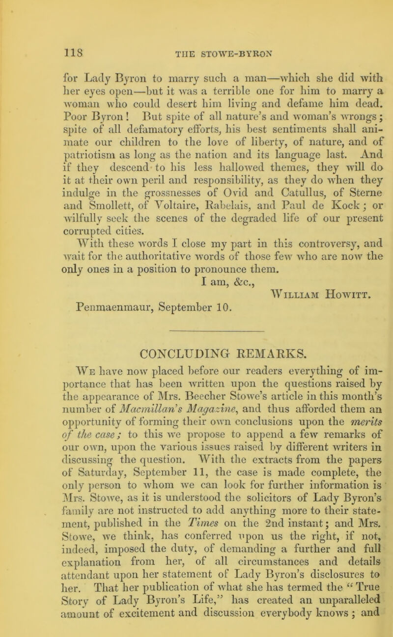for Lady Byron to marry such a man—which she did with her eyes open—hut it was a terrible one for him to marry a woman who could desert him living and defame him dead. Poor Byron ! But spite of all nature’s and woman’s wrongs; spite of all defamatory efforts, his best sentiments shall ani- mate our children to the love of liberty, of nature, and of patriotism as long as the nation and its language last. And if they descend to his less hallowed themes, they will do it at their own peril and responsibility, as they do when they indulge in the grossnesses of Ovid and Catullus, of Sterne and Smollett, of Voltaire, Rabelais, and Paul de Kock; or wilfully seek the scenes of the degraded life of our present corrupted cities. With these words I close my part in this controversy, and wait for the authoritative words of those few who are now the only ones in a position to pronounce them. I am, &c., William Howitt. Penmaenmaur, September 10. CONCLUDING REMARKS. We have now placed before our readers everything of im- portance that has been written upon the questions raised by the appearance of Mrs. Beecher Stowe’s article in this month’s number of Macmillan’s Magazine, and thus afforded them an opportunity of forming their own conclusions upon the merits of the case; to this we propose to append a few remarks of our own, upon the various issues raised by different writers in discussing the question. With the extracts from the papers of Saturday, September 11, the case is made complete, the only person to whom we can look for further information is Mrs. Stowe, as it is understood the solicitors of Lady Byron’s family are not instructed to add anything more to their state- ment, published in the Times on the 2nd instant; and Mrs. Stowe, we think, has conferred iipon us the right, if not, indeed, imposed the duty, of demanding a further and full explanation from her, of all circumstances and details attendant upon her statement of Lady Byron’s disclosures to her. That her publication of what she has termed the “ True Story of Lady Byron’s Life,” has created an unparalleled amount of excitement and discussion everybody knows ; and