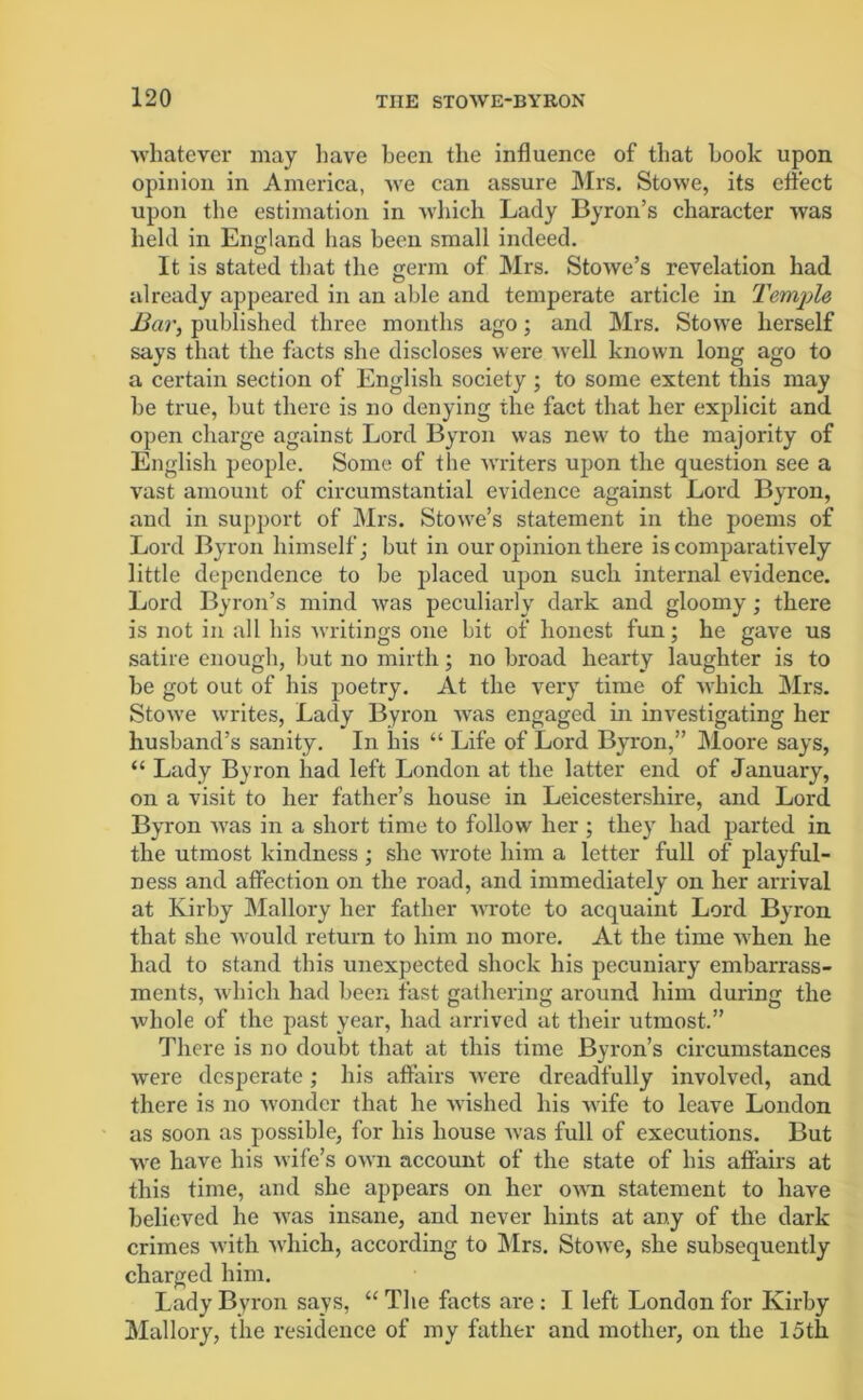 ■whatever may have been the influence of that hook upon opinion in America, we can assure Mrs. Stowe, its effect upon the estimation in which Lady Byron’s character was held in England has been small indeed. It is stated that the germ of Mrs. Stowe’s revelation had already appeared in an able and temperate article in Temple Bar, published three months ago; and Mrs. Stowe herself says that the facts she discloses were Avell known long ago to a certain section of English society ; to some extent this may he true, but there is no denying the fact that her explicit and open charge against Lord Byron was new to the majority of English people. Some of the writers upon the question see a vast amount of circumstantial evidence against Lord Byron, and in support of Mrs. Stowe’s statement in the poems of Lord Byron himself; but in our opinion there is comparatively little dependence to be placed upon such internal evidence. Lord Byron’s mind was peculiarly dark and gloomy; there is not in all his writings one bit of honest fun; he gave us satire enough, but no mirth; no broad hearty laughter is to he got out of his poetry. At the very time of which Mrs. Stowe writes, Lady Byron was engaged in investigating her husband’s sanity. In his “ Life of Lord Byron,” Moore says, “ Lady Byron had left London at the latter end of January, on a visit to her father’s house in Leicestershire, and Lord Byron was in a short time to follow her ; they had parted in the utmost kindness; she -wrote him a letter full of playful- ness and affection on the road, and immediately on her arrival at Kirby Mallory her father wrote to acquaint Lord Byron that she -would return to him no more. At the time when he had to stand this unexpected shock his pecuniary embarrass- ments, which had been fast gathering around him during the whole of the past year, had arrived at their utmost.” There is no doubt that at this time Byron’s circumstances were desperate; his affairs were dreadfully involved, and there is no wonder that he wished his -wife to leave London as soon as possible, for his house was full of executions. But we have his wife’s own account of the state of his affairs at this time, and she appears on her own statement to have believed he was insane, and never hints at any of the dark crimes with -which, according to Mrs. Stowe, she subsequently charged him. Lady Byron says, “ The facts are : I left London for Kirby Mallory, the residence of my father and mother, on the 15th