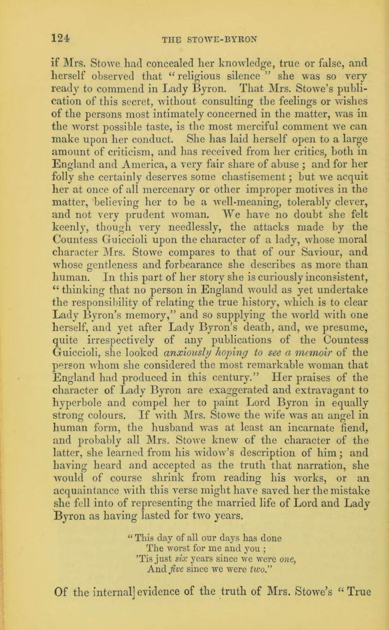 if Mrs. Stowe had concealed her knowledge, true or false, and herself observed that “ religious silence ” she was so very- ready to commend in Lady Byron. That Mrs. Stowe’s publi- cation of this secret, without consulting the feelings or wishes of the persons most intimately concerned in the matter, was in the worst possible taste, is the most merciful comment we can make upon her conduct. She lias laid herself open to a large amount of criticism, and has received from her critics, both in England and America, a very fair share of abuse ; and for her folly she certainly deserves some chastisement; but we acquit her at once of all mercenary or other improper motives in the matter, believing her to he a well-meaning, tolerably clever, and not very prudent woman. We have no doubt she felt keenly, though very needlessly, the attacks made by the Countess Guiccioli upon the character of a lady, whose moral character Mrs. Stowe compares to that of our Saviour, and whose gentleness and forbearance she describes as more than human. In this part of her story she is curiously inconsistent, “ thinking that no person in England would as yet undertake the responsibility of relating the true history7, which is to clear Lady Byron’s memory,” and so supplying the world with one herself, and yet after Lady Byron’s death, and, we presume, quite irrespectively of any publications of the Countess Guiccioli, she looked anxiously hoping to see a memoir of the person whom she considered the most remarkable woman that England had produced in this century.” Her praises of the character of Lady Byron are exaggerated and extravagant to hyperbole and compel her to paint Lord Byron in equally strong colours. If with Mrs. Stowe the wife was an angel in human form, the husband was at least an incarnate fiend, and probably all Mrs. Stowe knew of the character of the latter, she learned from his widow’s description of him; and having heard and accepted as the truth that narration, she would of course shrink from reading his works, or an acquaintance with this verse might have saved her the mistake she fell into of representing the married life of Lord and Lady Byron as having lasted for two years. “ This day of all our day-s has done The worst for me and yrou ; ’Tis just six years since we were one, And five since we were two.” Of the internal] evidence of the truth of Mrs. Stowe’s “ True