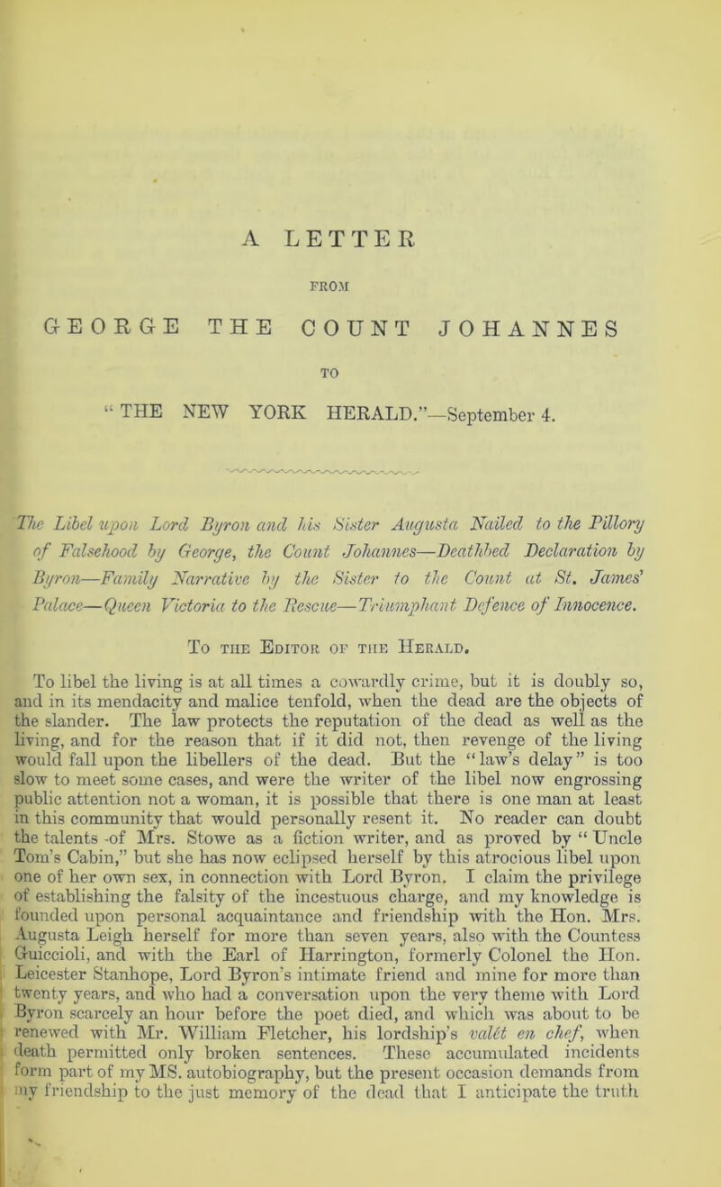 A LETTER FROM GEORGE THE COUNT JOHANNES TO “THE NEW YORK HERALD.”—September 4. The Libel upon Lord Byron and Ids Ulster Augusta Nailed to the Pillory of Falsehood by George, the Count Johannes—Deathbed Declaration by Byron—Family Narrative by the Sister to the Count at St. James' Palace—Queen Victoria to the Fescue—Triumphant Defence of Innocence. To tiie Editor of tiie Herald. To libel the living is at all times a cowardly crime, but it is doubly so, and in its mendacity and malice tenfold, when the dead are the objects of the slander. The law protects the reputation of the dead as well as the living, and for the reason that if it did not, then revenge of the living would fall upon the libellers of the dead. But the “law’s delay” is too slow to meet some cases, and were the writer of the libel now engrossing public attention not a woman, it is possible that there is one man at least in this community that would personally resent it. No reader can doubt the talents -of Mrs. Stowe as a fiction writer, and as proved by “ Uncle Tom’s Cabin,” but she has now eclipsed herself by this atrocious libel upon one of her own sex, in connection with Lord Byron. I claim the privilege of establishing the falsity of the incestuous charge, and my knowledge is founded upon personal acquaintance and friendship with the Hon. Mrs. Augusta Leigh herself for more than seven years, also with the Countess Cruiccioli, and with the Earl of Harrington, formerly Colonel the Hon. Leicester Stanhope, Lord Byron’s intimate friend and mine for more than twenty years, ancl who had a conversation upon the very theme with Lord Byron scarcely an hour before the poet died, and which was about to be renewed with Mr. William Fletcher, his lordship's valid en chef, when death permitted only broken sentences. These accumulated incidents form part of my MS. autobiography, but the present occasion demands from