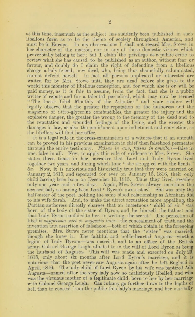 at this time, inasmuch as the subject has suddenly been published in such libellous form as to be the theme of society throughout America, and must bo in Europe. In my observations I shall not regard Mrs. Stowe in her character of the matron, nor in any of those domestic virtues which proverbially belong to her; but I claim the privilege as a public critic to review what she has caused to be published as an author, without fear or favour, and doubly do I claim the right of defending from a libellous charge a lady friend, now dead, who, being thus shamefully calumniated, cannot defend herself. In fact, all persons implicated or interested are waited for by Mrs. Stowe until they are dead before she gives to the world this monster of libellous conception, and for which she is or will be paid money, as it is fair to assume, from the fact, that she is a public writer of repute and for a talented periodical, which may now be termed “ The Incest Libel Monthly of the Atlantic; ” and your readers will legally observe that the greater the reputation of the authoress and the magazine of mtro-glycerinc combustibles, the greater the injury and the explosive danger, the greater the wrong to the memory of the dead and to the reputation and wounded feelings of the living, and the greater the- damages in law, as also the punishment upon indictment and conviction, a? the libellers will find hereafter. It is a legal rule in the cross-examination of a witness that if an untruth can be proved in his previous examination in chief then falsehood permeates- through the entire testimony. Falsus in imo, falsus in omnibus—false in- one, false in all. Now, to apply this rule of evidence to Mrs. Stowe. She states three times in her narrative that Lord and Lady Byron lived together two years, and during which time “ she struggled with the fiends,” Ac. Now, it is notorious and historically true that they were married on January 2, 1815, and separated for ever on January 15, 1816, their only child having been born on December 10, 1815. Thus they lived together only one year and a few days. Again, Mrs. Stowe always mentions the accused lady as having been Loi*d “ Byron’s own sister.” She was only the half-sister of the poet, holding the same blood relationship as Abraham did to his wife Sarah. And, to make the direct accusation more appalling, the Puritan authoress directly charges that an incestuous “ child of sin ” Was born of the body of the sister of Byron, and he himself the father! and that Lady Byron confided to her, in writing, the secret! The perfection of libel is sv/ppressio veri ct suggestio falsi—the concealment of truth and the invention and assertion of falsehood—both of which obtain in the foregoing premises. Mrs. Stowe never mentions that the “sister” was married, though she knew it. The faithful and noble-hearted Augusta—worth a legion of Lady Byrons—was married, and to an officer of the British army, Colcnel George Leigh, alluded to in the will of Lord Byron as being the husband of Augusta. This will was made and executed on July 29, 1815, only about six months after Lord Byron’s marriage, and it is notorious that the poet never saw Augusta again after he left England in April, 1816. The only child of Lord Byron by his wife was baptized Ada Augusta—named after the very lady now so maliciously libelled, and who was the virtuous mother of a legitimate child, born to her by her marriage with Colonel George Leigh. Can infamy go further down to the depths of hell than to conceal from the public this lady’s marriage, and her maritally