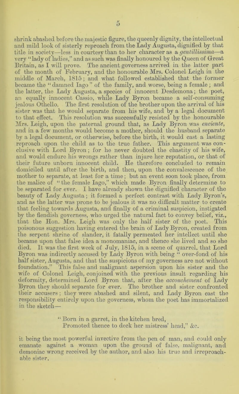 shrink abashed before the majestic figure, the queenly dignity, the intellectual and mild look of sisterly reproach from the Lady Augusta, dignified by that title in society—less in courtesy than to her character as a gentillissima—a very “ lady of ladies,” and as such was finally honoured by the Queen of Great Britain, as I will prove. The ancient governess arrived in the latter part of the month of February, and the honourable Mrs. Colonel Leigh in the middle of March, 1815; and what followed established that the former became the “ damned Iago ” of the family, and worse, being a female ; and the latter, the Lady Augusta, a species of innocent Desdemona; the poet, an equally innocent Cassio, while Lady Byron became a self-consuming jealous Othello. The first resolution of the brother upon the arrival of his sister was that he would separate from his wife, and by a legal document to that effect. This resolution was successfully resisted by the honourable Mrs. Leigh, upon the paternal ground that, as Lady Byron was enoiente, and in a few months would become a mother, should the husband separate by a legal document, or otherwise, before the birth, it would cast a lasting reproach upon the child as to the true father. This argument was con- clusive with Lord Byron; for he never doubted the chastity of his wife, and would endure his wrongs rather than injure her reputation, or that of their future unborn innocent child. He therefore concluded to remain domiciled until after the birth, and then, upon the convalescence of the mother to separate, at least for a time; but an event soon took place, from the malice of “ the female Iago,” which made Byron finally determine to be separated for ever. I have already shown the dignified character of the beauty of Lady Augusta; it formed a perfect contrast with Lady Byron’s, and as the latter was prone to be jealous it was no difficult matter to create that feeling towards Augusta, and finally of a criminal suspicion, instigated by the fiendish governess, who urged the natural fact to convey belief, viz., that the Hon. Mr3. Leigh was only the half sister of the poet. This poisonous suggestion having entered the brain of Lady Byron, created from the serpent shrine of slander, it fatally permeated her intellect until she became upon that false idea a monomaniac, and thence she lived and so she died. It was the first week of July, 1815, in a scene of quarrel, that Lord Byron was indirectly accused by Lady Byron with being “ over-fond of his half sister, Augusta, and that the suspicions of my governess are not without foundation.” This false and malignant aspersion upon his sister and the wife of Colonel Leigh, conjoined with the previous insult regarding his deformity, determined Lord Byron that, after the accouchement of Lady Byron they should separate for ever. The brother and sister confronted their accusers; they were abashed and silent, and Lady Byron cast the responsibility entirely upon the governess, whom the poet has immortalized in the sketch— “ Born in a garret, in the kitchen bred, Promoted thence to deck her mistress’ head,” &c. it being the most powerful invective from the pen of man, and could only emanate against a woman upon the ground of false, malignant, and demoniac wrong received by the author, and also his true and irreproach- able sister.