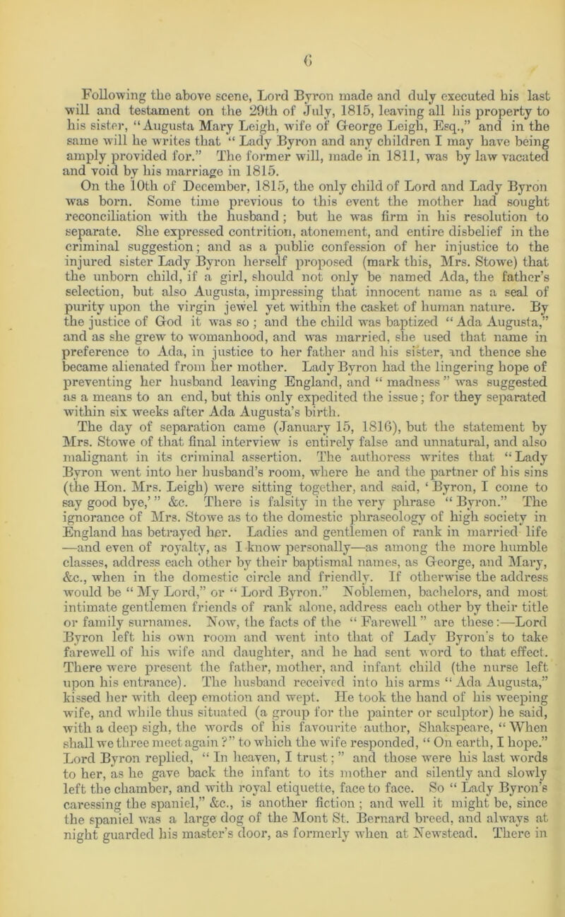 <; Following the above scene, Lord Byron made and duly executed his last will and testament on the 29th of July, 1815, leaving all his property to his sister, “Augusta Mary Leigh, wife of George Leigh, Esq.,” and in the same will he writes that “ Lady Byron and any children I may have being amply provided for.” The former will, made in 1811, was by law vacated and void by his marriage in 1815. On the 10th of December, 1815, the only child of Lord and Lady Byron was born. Some time previous to this event the mother had sought reconciliation with the husband; but he was firm in his resolution to separate. She expressed contrition, atonement, and entire disbelief in the criminal suggestion; and as a public confession of her injustice to the injured sister Lady Byron herself proposed (mark this, Mrs. Stowe) that the unborn child, if a girl, should not only be named Ada, the father’s selection, but also Augusta, impressing that innocent name as a seal of purity upon the virgin jewel yet within the casket of human nature. By the justice of God it was so ; and the child was baptized “ Ada Augusta,” and as she grew to womanhood, and was married, she used that name in preference to Ada, in justice to her father and his sister, and thence she became alienated from her mother. Lady Byron had the lingering hope of preventing her husband leaving England, and “ madness ” was suggested as a means to an end, but this only expedited the issue; for they separated within six weeks after Ada Augusta’s birth. The day of separation came (January 15, 1816), but the statement by Mrs. Stowe of that final interview is entirely false and unnatural, and also malignant in its criminal assertion. The authoress writes that “ Lady Byron went into her husband’s room, where he and the partner of his sins (the Hon. Mrs. Leigh) were sitting together, and said, ‘ Byron, I come to say good bye,’ ” &c. There is falsity in the very phrase “ Byron.” The ignorance of Mrs. Stowe as to the domestic phraseology of high society in England has betrayed her. Ladies and gentlemen of rank in married life —and even of royalty, as I know personally—as among the more humble classes, address each other by their baptismal names, as George, and Mary, &c., when in the domestic circle and friendly. If otherwise the address would be “ My Lord,” or “ Lord Byron.” Noblemen, bachelors, and most intimate gentlemen friends of rank alone, address each other by their title or family surnames. Now, the facts of the “ Farewell ” are these:—Lord Byron left his own room and went into that of Lady Byron's to take farewell of his wife and daughter, and he had sent word to that effect. There were present the father, mother, and infant child (the nurse left upon his entrance). The husband received into his arms “ Ada Augusta,” kissed her with deep emotion and wept. He took the hand of his weeping wife, and while thus situated (a group for the painter or sculptor) he said, with a deep sigh, the words of his favourite author, Shakspeare, “ When shall we three meet again ?” to which the wife responded, “ On earth, I hope.” Lord Byron replied, “ In heaven, I trust; ” and those were his last words to her, as he gave back the infant to its mother and silently and slowly left the chamber, and with royal etiquette, face to face. So “ Lady Byron’s caressing the spaniel,” &c., is another fiction ; and well it might be, since the spaniel was a large dog of the Mont St, Bernard breed, and always at night guarded his master’s door, as formerly when at Newstead. There in