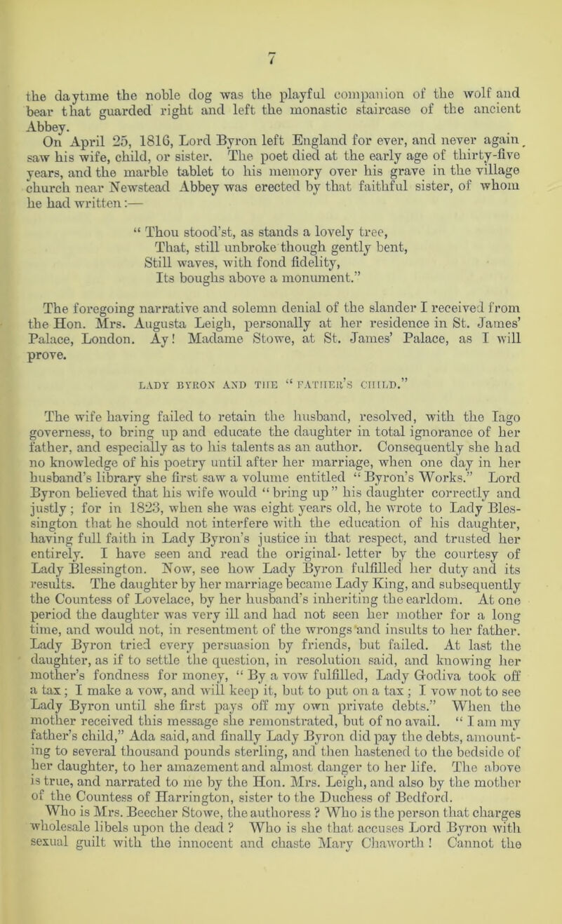 the daytime the noble dog was the playful companion of the wolf and bear that guarded right and left the monastic staircase of the ancient Abbey. On April 25, 1816, Lord Byron left England for ever, and never again _ saw his wife, child, or sister. The poet died at the early age of thirty-five years, and the marble tablet to his memory over his grave in the village church near Newstead Abbey was erected by that faithful sister, of whom he had written:— “ Thou stood’st, as stands a lovely tree, That, still unbroke though gently bent, Still waves, with fond fidelity, Its boughs above a monument.” The foregoing narrative and solemn denial of the slander I received from the Hon. Mrs. Augusta Leigh, personally at her residence in St. James’ Palace, London. Ay! Madame Stowe, at St. James’ Palace, as I will prove. LADY BYRON' AXD T1IE “ FATHER’S CHILD.” The wife having failed to retain the husband, resolved, with the lago governess, to bring up and educate the daughter in total ignorance of her father, and especially as to his talents as an author. Consequently she had no knowledge of his poetry until after her marriage, when one day in her husband’s library she first saw a volume entitled “ Byron’s Works.” Lord Byron believed that his wife would “ bring up ” his daughter correctly and justly ; for in 1823, when she was eight years old, he wrote to Lady Bles- sington that he should not interfere with the education of his daughter, having full faith in Lady Byron’s justice in that respect, and trusted her entirely. I have seen and read the original- letter by the courtesy of Lady Blessington. Now, see how Lady Byron fulfilled her duty and its results. The daughter by her marriage became Lady King, and subsequently the Countess of Lovelace, by her husband’s inheriting the earldom. At one period the daughter was very ill and had not seen her mother for a long time, and would not, in resentment of the wrongs’and insults to her father. Lady Byron tried every persuasion by friends, but failed. At last the daughter, as if to settle the question, in resolution said, and knowing her mother’s fondness for money, “ By a vow fulfilled, Lady Godiva took off a tax; I make a vow, and will keep it, but to put on a tax ; I vow not to see Lady Byron until she first pays off my own private debts.” When the mother received this message she remonstrated, but of no avail. “ I am my father’s child,” Ada said, and finally Lady Byron did pay the debts, amount- ing to several thousand pounds sterling, and then hastened to the bedside of her daughter, to her amazement and almost danger to her life. The above is true, and narrated to me by the Hon. Mrs. Leigh, and also by the mother of the Countess of Harrington, sister to the Duchess of Bedford. Who is Mrs. Beecher Stowe, the authoress ? Who is the person that chai’ges wholesale libels upon the dead ? Who is she that accuses Lord Byron witli sexual guilt with the innocent and chaste Mary Chaworth ! Cannot the