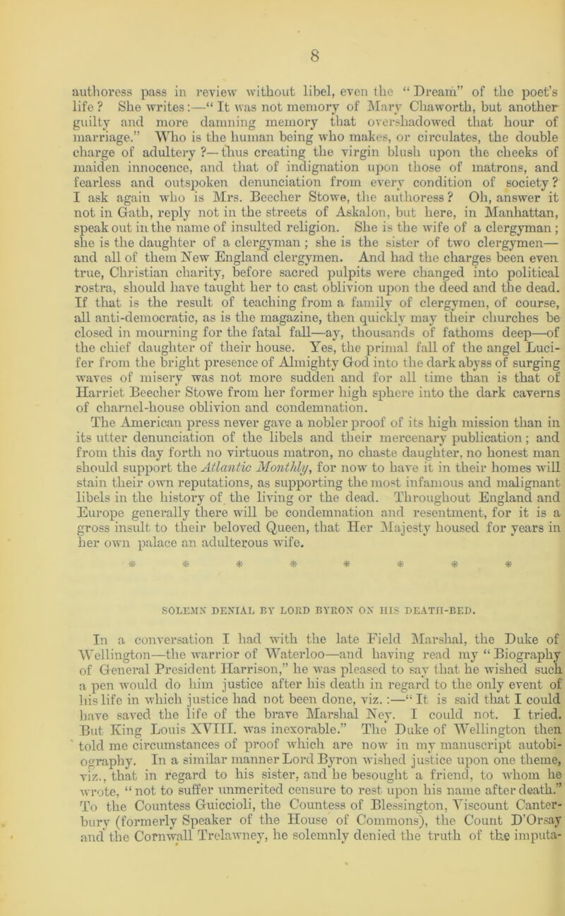 authoress pass in review without libel, even the “ Dream” of the poet’s life ? She writes:—“ It was not memory of Mary Chaworth, but another guilty and more damning memory that overshadowed that hour of marriage.” Who is the human being who makes, or circulates, the double charge of adultery ?— thus creating the virgin blush upon the cheeks of maiden innocence, and that of indignation upon those of matrons, and fearless and outspoken denunciation from every condition of society ? I ask again who is Mrs. Beecher Stowe, the authoress ? Oh, answer it not in Gath, reply not in the streets of Askalon, but here, in Manhattan, speak out in the name of insulted religion. She is the wife of a clergyman; she is the daughter of a clergyman ; she is the sister of two clergymen— and all of them New England clergymen. And had the charges been even true, Christian charity, before sacred pulpits were changed into political rostra, should have taught her to cast oblivion upon the deed and the dead. If that is the result of teaching from a family of clergymen, of course, all anti-democratic, as is the magazine, then quickly may their churches be closed in mourning for the fatal fall—ay, thousands of fathoms deep—of the chief daughter of their house. Yes, the primal fall of the angel Luci- fer from the bright presence of Almighty God into the dark abyss of surging waves of misery was not more sudden and for all time than is that of Harriet Beecher Stowe from her former high sphere into the dark caverns of charnel-house oblivion and condemnation. The American press never gave a nobler proof of its high mission than in its utter denunciation of the libels and their mercenary publication; and from this day forth no virtuous matron, no chaste daughter, no honest man should support the Atlantic Monthly, for now to have it in their homes will stain their own reputations, as supporting the most infamous and malignant libels in the history of the living or the dead. Throughout England and Europe generally there will be condemnation and resentment, for it is a gross insult to their beloved Queen, that Her Majesty housed for years in her own palace an adulterous wife. ******** SOLEMN DENIAL BY LOUD BYRON ON HIS DEATII-BED. In a conversation I had with the late Field Marshal, the Duke of Wellington—the warrior of Waterloo—and having read my “ Biography of General President Harrison,” he was pleased to say that he wished such a pen would do him justice after his death in regard to the only event of 1 tis life in which justice had not been done, viz.:—“ It is said that I could have saved the life of the brave Marshal Ney. I could not. I tried. But King Louis XVIII. was inexorable.” The Duke of Wellington then told me circumstances of proof which are now in my manuscript autobi- ography. In a similar manner Lord Byron wished justice upon one theme, viz., that in regard to his sister, and he besought a friend, to whom he wrote, “ not to suffer unmerited censure to rest upon his name after death.” To the Countess Guiccioli, the Countess of Blessington, Viscount Canter- bury (formerly Speaker of the House of Commons), the Count D’Orsay and the Cornwall Trelawney, he solemnly denied the truth of the imputa-