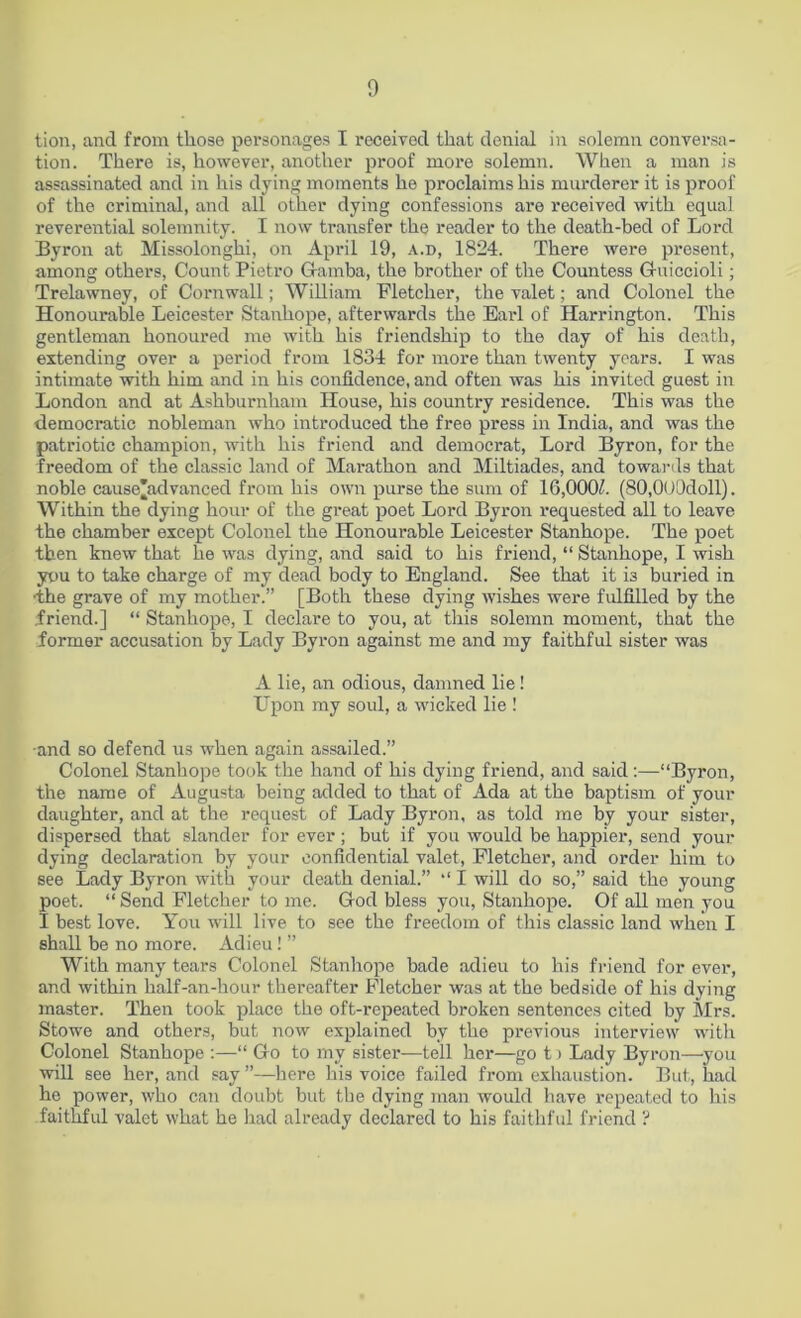 tion, and from those personages I received that denial in solemn conversa- tion. There is, however, another proof more solemn. When a man is assassinated and in his dying moments he proclaims his murderer it is proof of the criminal, and all other dying confessions are received with equal reverential solemnity. I now transfer the reader to the death-bed of Lord Byron at Missolonghi, on April 19, a.d, 1824. There were present, among others, Count Pietro Gamba, the brother of the Countess Guiccioli; Trelawney, of Cornwall; William Fletcher, the valet; and Colonel the Honourable Leicester Stanhope, afterwards the Earl of Harrington. This gentleman honoured me with his friendship to the day of his death, extending over a period from 1834 for more than twenty years. I was intimate with him and in his confidence, and often was his invited guest in London and at Ashburnham House, his country residence. This was the democratic nobleman who introduced the free press in India, and was the patriotic champion, with his friend and democrat, Lord Byron, for the freedom of the classic land of Marathon and Miltiades, and towards that noble cause'advanced from his own purse the sum of 16,000/. (S0,000doll). Within the dying hour of the great poet Lord Byron requested all to leave the chamber except Colonel the Honourable Leicester Stanhope. The poet then knew that he was dying, and said to his friend, “ Stanhope, I wish you to take charge of my dead body to England. See that it is buried in •the grave of my mother.” [Both these dying wishes were fulfilled by the friend.] “ Stanhope, I declare to you, at this solemn moment, that the former accusation by Lady Byron against me and my faithful sister was A lie, an odious, damned lie! Upon my soul, a wicked lie ! •and so defend us when again assailed.” Colonel Stanhope took the hand of his dying friend, and said:—“Byron, the name of Augusta being added to that of Ada at the baptism of your daughter, and at the request of Lady Byron, as told me by your sister, dispersed that slander for ever; but if you would be happier, send your dying declaration by your confidential valet, Fletcher, and order him to see Lady Byron with your death denial.” “ I will do so,” said the young poet. “ Send Fletcher to me. God bless you, Stanhope. Of all men you I best love. You will live to see the freedom of this classic land when I shall be no more. Adieu! ” With many tears Colonel Stanhope bade adieu to his friend for ever, and within half-an-hour thereafter Fletcher was at the bedside of his dying master. Then took place the oft-repeated broken sentences cited by Mrs. Stowe and others, but now explained by the previous interview with Colonel Stanhope :—“ Go to my sister—tell her—go t > Lady Byron—you will see her, and say ”—here his voice failed from exhaustion. But, had he power, who can doubt but tbe dying man would have repeated to his faithful valet what he had already declared to his faithful friend ?