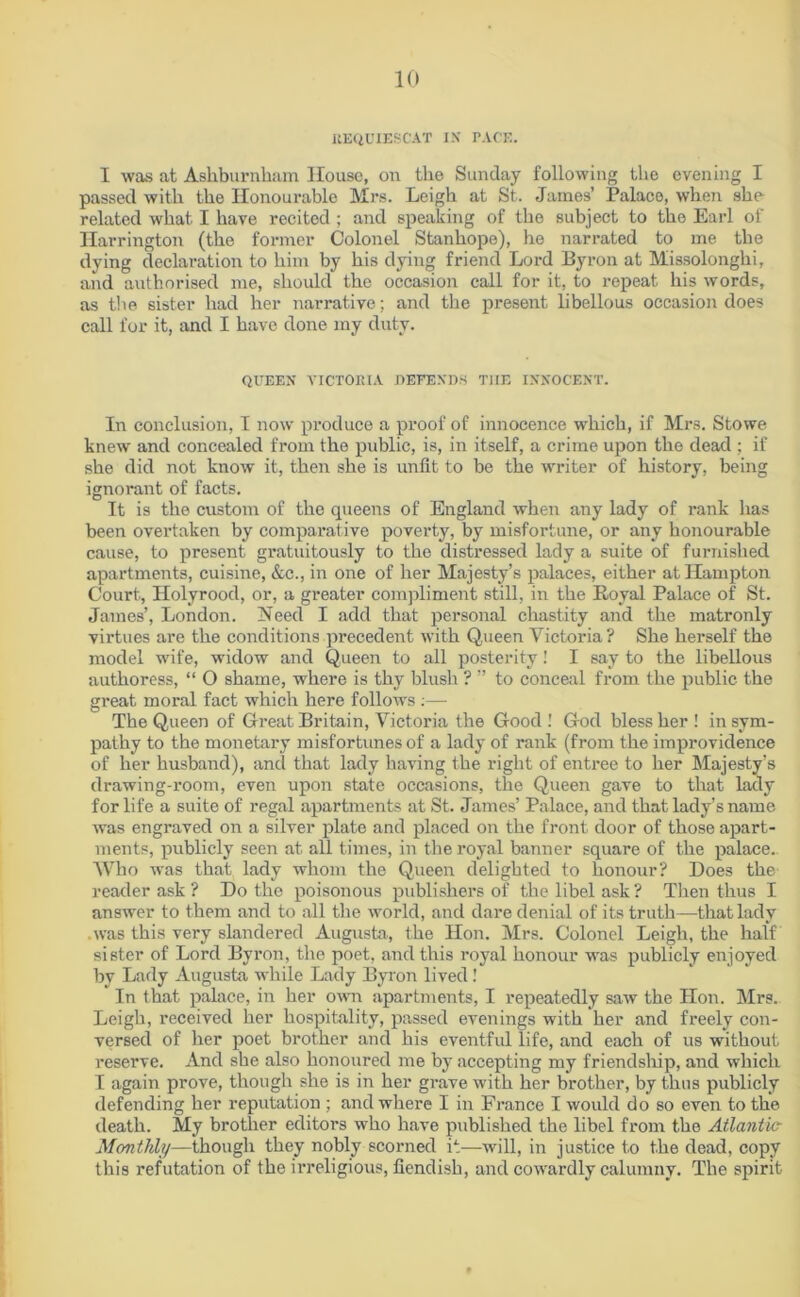 BEQUIESCAT IX PACE. I was at Ashburnham House, on the Sunday following the evening I passed with the Honourable Mrs. Leigh at St. James’ Palace, when she related what I have recited ; and speaking of the subject to the Earl of Harrington (the former Colonel Stanhope), he narrated to me the dying declaration to him by his dying friend Lord Byron at Missolonghi, and authorised me, should the occasion call for it, to repeat his words, as the sister had her narrative; and the present libellous occasion does call for it, and I have done my duty. QUEEN VICTORIA DEFENDS T1IE INNOCENT. In conclusion, I now produce a proof of innocence which, if Mrs. Stowe knew and concealed from the public, is, in itself, a crime upon the dead ; if she did not know it, then she is unfit to be the writer of history, being ignorant of facts. It is the custom of the queens of England when any lady of rank has been overtaken by comparative poverty, by misfortune, or any honourable cause, to present gratuitously to the distressed lady a suite of furnished apartments, cuisine, &c., in one of her Majesty’s palaces, either at Hampton Court, Holyrood, or, a greater compliment still, in the Royal Palace of St. James’, London. Need I add that personal chastity and the matronly virtues are the conditions precedent with Queen Victoria? She herself the model wife, widow and Queen to all posterity! I say to the libellous authoress, “ O shame, where is thy blush ? ” to conceal from the public the great moral fact which here follows :— The Queen of Great Britain, Victoria the Good ! God bless her ! in sym- pathy to the monetary misfortunes of a lady of rank (from the improvidence of her husband), and that lady having the right of entree to her Majesty’s drawing-room, even upon state occasions, the Queen gave to that lady for life a suite of regal apartments at St. James’ Palace, and that lady’s name was engraved on a silver plate and placed on the front door of those apart- ments, publicly seen at all times, in the royal banner square of the palace.. Who was that lady whom the Queen delighted to honour? Does the reader ask ? Do the poisonous publishers of the libel ask ? Then thus I answer to them and to all the world, and dare denial of its truth—that lady was this very slandered Augusta, the Hon. Mrs. Colonel Leigh, the half sister of Lord Byron, the poet, and this royal honour was publicly enjoyed by Lady Augusta while Lady Byron lived! In that palace, in her own apartments, I repeatedly saw the Hon. Mrs. Leigh, received her hospitality, passed evenings with her and freely con- versed of her poet brother and his eventful life, and each of us without reserve. And she also honoured me by accepting my friendship, and which I again prove, though she is in her grave with her brother, by thus publicly defending her reputation ; and where I in France I would do so even to the death. My brother editors who have published the libel from the Atlantic- Monthly—though they nobly scorned it—will, in justice to the dead, copy this refutation of the irreligious, fiendish, and cowardly calumny. The spirit