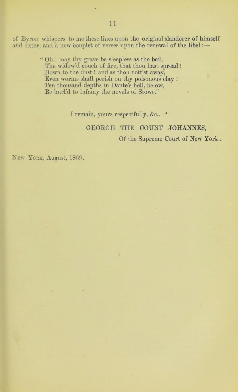 of Bvro whispers to me these lines upon the original slanderer of himself and sister, and a new couplet of verses upon the renewal of the libel:— “ Oh! may thy grave be sleepless as the bed, The widow'd couch of lire, that thou hast spread ! Down to the dust! and as thou rott’st away, Even worms shall perish on thy poisonous clay ! Ten thousand depths in Dante’s hell, below, Be hurl'd to infamy the novels of Stowe.” I remain, yours respectfully, &c., * New York, August, I860. GEORGE THE COUNT JOHANNES, Of the Supreme Court of New York»