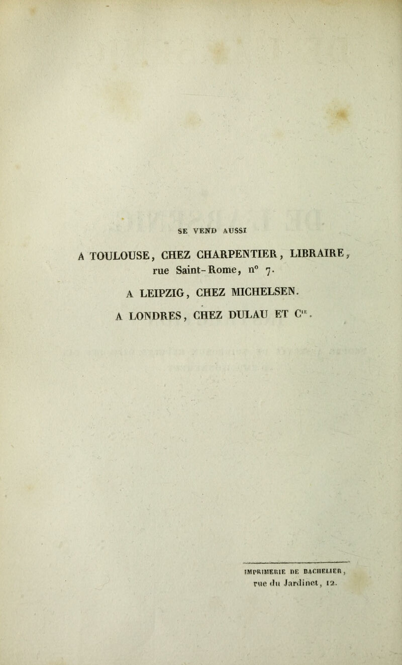 SE VEND AUSSI A TOULOUSE, CHEZ CHARPENTIER, LIBRAIRE, rue Saint-Rome, n® 7. A LEIPZIG, CHEZ MICHELSEN. A LONDRES, CHEZ DULAU ET C^ IMPRIMERIE DE DACIIEUER, rue <hi Jardinet, 12.