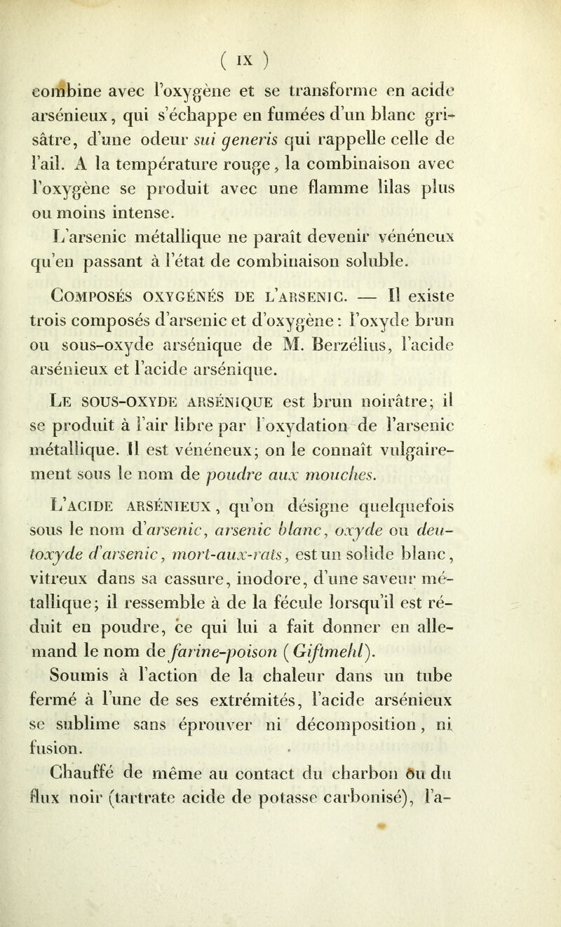 combine avec roxygène et se transforme en acide arsénieux, qui s’échappe en fumées d’un blanc gri- sâtre, d’une odeur sui generis qui rappelle celle de l’ail. A la température rouge, la combinaison avec l’oxygène se produit avec une flamme lilas plus ou moins intense. L’arsenic métallique ne paraît devenir vénéneux qu’en passant à l’état de combinaison soluble. Composés oxygénés de l’arsenic. — Il existe trois composés d’arsenic et d’oxygène : l’oxyde brun ou sous-oxyde arsénique de M. Berzélius, l’acide arsénieux et l’acide arsénique. Le sous-oxyde arsénique est brun noirâtre; il se produit à l’air libre par l’oxydation de l’arsenic métallique. Il est vénéneux; on le connaît vulgaire- ment sous le nom de poudre aux mouches. L’acide arsénieux , qu’on désigne quelquefois sous le nom d'arsenic, arsenic blanc, oxyde ou deu- toxyde d'arsenic, mort-aux-rats, est un solide blanc, vitreux dans sa cassure, inodore, d’une saveur mé- tallique; il ressemble à de la fécule lorsqu’il est ré- duit en poudre, ce qui lui a fait donner en alle- mand le nom de farine-poison ( Giftmelil). Soumis à l’action de la chaleur dans un tube fermé à l’une de ses extrémités, l’acide arsénieux se sublime sans éprouver ni décomposition, ni fusion. Chauffé de même au contact du charbon ôu du flux noir (tartrate acide de potasse carbonisé), l’a-