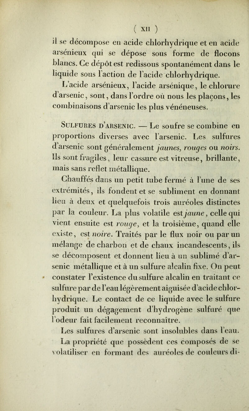 ( Xll ) il se décompose en acide chlorhydrique et en acide arsénieux qui se dépose sous forme de flocons blancs. Ce dépôt est redissous spontanément dans le liquide sous Faction de Facide chlorhydrique. L acide arsénieux, Facide arsénique, le chlorure d arsenic, sont, dans Fordre où nous les plaçons, les combinaisons d’arsenic les plus vénéneuses. Sulfures d’arsenic. — Le soufre se combine en proportions diverses avec Farsenic. Les sulfures d arsenic sont généralement jaunes, rouges ou noirs. Ils sont fragiles, leur cassure est vitreuse, brillante, mais sans reflet métallique. Chauffés dans un petit tube fermé à Fune de ses extrémités, ils fondent et se subliment en donnant lieu à deux et quelquefois trois auréoles distinctes par la couleur. La plus volatile est jaune, celle qui vient ensuite est rouge, et la troisième, quand elle existe, est noire. Traités par le flux noir ou par un mélange de charbon et de chaux incandescents, ils se décomposent et donnent lieu à un sublimé d’ar- senic métallique et à un sulfure alcalin fixe. On peut constater Fexistence du sulfure alcalin en traitant ce sulfure par de l’eau légèrement aiguisée d’aeide chlor- hydrique. Le contact de ce liquide avec le sulfure produit un dégagement d’hydrogène sulfuré que l’odeur fait facilement reconnaître. Les sulfures d’arsenic sont insolubles dans Feau. La propriété que possèdent ces composés de se volatiliser en formant des auréoles de couleurs di-