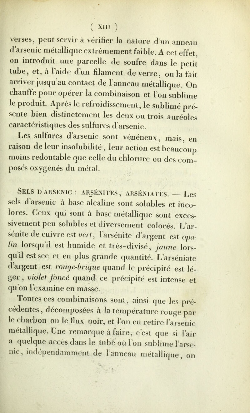 ( ) verses, peut servir à vérifier la nature d’un anneau d’arsenic métallique extrêmement faible. A cet effet on introduit une parcelle de soufre dans le petit tube, et, à l’aide d’un filament de verre, onia fait arriver jusqu’au contact de l’anneau métallique. On chauffe pour opérer la combinaison et l’on sublime le produit. Après le refroidissement, le sublimé pré- sente bien distinctement les deux ou trois auréoles caractéristiques des sulfures d’arsenic. Les sulfures darsenic sont veneneux, mais, en raison de leur insolubilité, leur action est beaucoup moins redoutable que celle du chlorure ou des com- posés oxygénés du métal. Sels d’arsenic : arsénites, arsénjates. — Les sels d’arsenic à base alcaline sont solubles et inco- lores. Ceux qui sont à base métallique sont exces- sivement peu solubles et diversement colorés. L’ar- sénite de cuivre est vert, l’arsénite d’argent est opa- lin lorsqu’il est humide et très-divisé, jaune lors- qu’il est sec et en plus grande quantité. L’arséniate d’argent est rouge-brique quand le précipité est lé- ger , violet foncé quand ce précipité est intense et qu’on l’examine en masse. Toutes ces combinaisons sont, ainsi que les pré- cédentes , décomposées à la température rouge par- le charbon ou le flux noir, et l’on en retire l’arsenic métallique. Une remarque à faire, c’est que si l’air a quelque accès dans le tube où l’on sublime l’arse- nic, indépendamment de l’anneau métallique, on