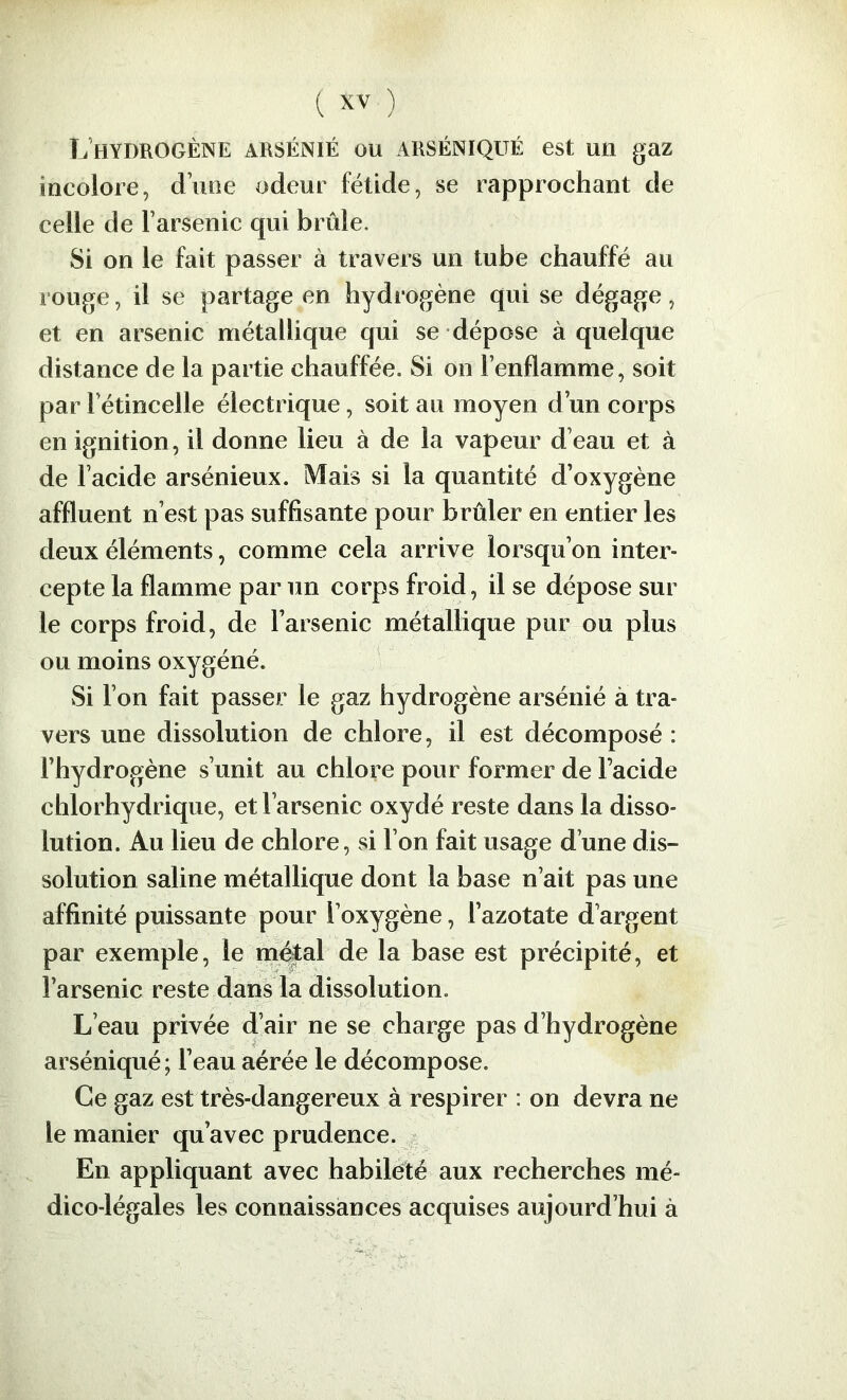 L’hydrogène arsénié ou arséniqué est un gaz incolore, d’une odeur fétide, se rapprochant de celle de l’arsenic qui brûle. Si on le fait passer à travers un tube chauffé au rouge, il se partage en hydrogène qui se dégage, et en arsenic métallique qui se dépose à quelque distance de la partie chauffée. Si on l’enflamme, soit par l’étincelle électrique, soit au moyen d’un corps en ignition, il donne lieu à de la vapeur d’eau et à de l’acide arsénieux. Mais si la quantité d’oxygène affluent n’est pas suffisante pour brûler en entier les deux éléments, comme cela arrive lorsqu’on inter- cepte la flamme par un corps froid, il se dépose sur le corps froid, de l’arsenic métallique pur ou plus ou moins oxygéné. Si l’on fait passer le gaz hydrogène arsénié à tra- vers une dissolution de chlore, il est décomposé : l’hydrogène s’unit au chlore pour former de l’acide chlorhydrique, et l’arsenic oxydé reste dans la disso- lution. Au lieu de chlore, si l’on fait usage d’une dis- solution saline métallique dont la base n’ait pas une affinité puissante pour l’oxygène, l’azotate d’argent par exemple, le ni^al de la base est précipité, et l’arsenic reste dans la dissolution. L’eau privée d’air ne se charge pas d’hydrogène arséniqué; l’eau aérée le décompose. Ce gaz est très-dangereux à respirer : on devra ne le manier qu’avec prudence. ^ En appliquant avec habileté aux recherches mé- dico-légales les connaissances acquises aujourd’hui à