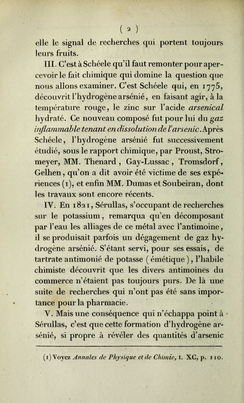elle le signal de recherches qui portent toujours leurs fruits. III. C’est àSchéele qu’il faut remonter pour aper- cevoir le fait chimique qui domine la question que nous allons examiner. C’est Schéele qui, en 1775, découvrit l’hydrogène arsénié, en faisant agir, à la température rouge, le zinc sur l’acide arsenical hydraté. Ce nouveau composé fut pour lui du gaz itiflammable tenant endissolution de Varsenic Schéele, l’hydrogène arsénié fut successivement étudié, sous le rapport chimique, par Proust, Stro- meyer, MM. Thénard , Gay-Lussac , Tromsdorf, Gelhen, qu’on a dit avoir été victime de ses expé- riences (i), et enfin MM. Dumas et Soubeiran, dont les travaux sont encore récents. IV. En 1821, Sérullas, s’occupant de recherches sur le potassium, remarqua qu’en décomposant par l’eau les alliages de ce métal avec l’antimoine, il se produisait parfois un dégagement de gaz hy- drogène arsénié. S’étant servi, pour ses essais, de tartrate antimonié de potasse ( émétique ), Thabile chimiste découvrit que les divers antimoines du commerce n’étaient pas toujours purs. De là une suite de recherches qui n’ont pas été sans impor- tance pour la pharmacie. Y. Mais une conséquence qui n’échappa point à > Sérullas, c’est que cette formation d’hydrogène ar- sénié, si propre à révéler des quantités d’arsenic (i) Voyez Annales de Physique et de Chimie, t. XC, p. 110.