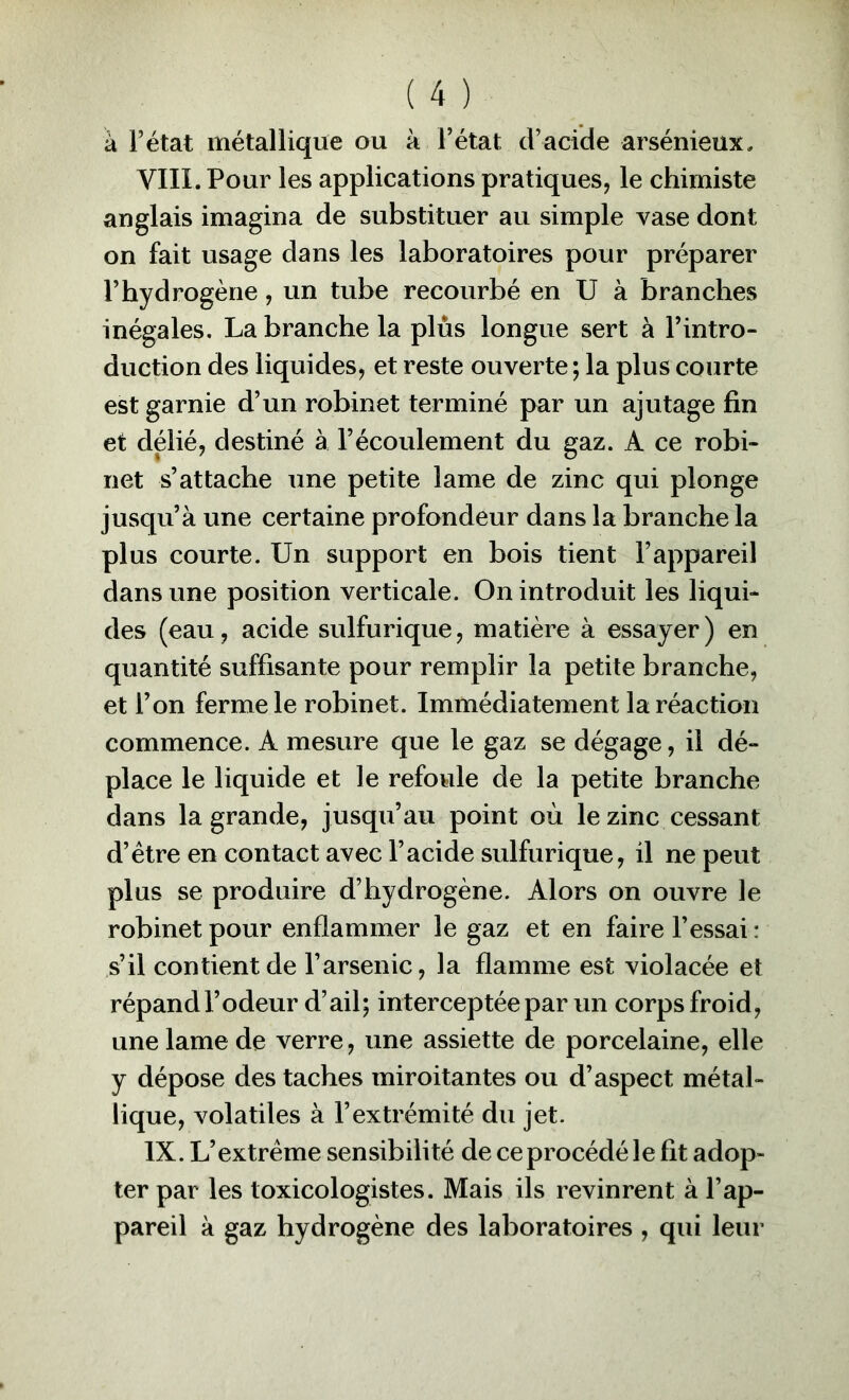a l’état métallique ou à l’état d’acide arsénieux, VIII. Pour les applications pratiques, le chimiste anglais imagina de substituer au simple vase dont on fait usage dans les laboratoires pour préparer l’hydrogène, un tube recourbé en U à branches inégales. La branche la plus longue sert à l’intro- duction des liquides, et reste ouverte ; la plus courte est garnie d’un robinet terminé par un ajutage fin et délié, destiné à l’écoulement du gaz. A ce robi- net s’attache une petite lame de zinc qui plonge jusqu’à une certaine profondeur dans la branche la plus courte. Un support en bois tient l’appareil dans une position verticale. On introduit les liqui- des (eau, acide sulfurique, matière à essayer ) en quantité suffisante pour remplir la petite branche, et l’on ferme le robinet. Immédiatement la réaction commence. A mesure que le gaz se dégage, il dé- place le liquide et le refoule de la petite branche dans la grande, jusqu’au point où le zinc cessant d’étre en contact avec l’acide sulfurique, il ne peut plus se produire d’hydrogène. Alors on ouvre le robinet pour enflammer le gaz et en faire l’essai : s’il contient de l’arsenic, la flamme est violacée et répandl’odeur d’ail; interceptée par un corps froid, une lame de verre, une assiette de porcelaine, elle y dépose des taches miroitantes ou d’aspect métal- lique, volatiles à l’extrémité du jet. IX. L’extrême sensibilité de ce procédé le fit adop- ter par les toxicologistes. Mais ils revinrent à l’ap- pareil à gaz hydrogène des laboratoires , qui leur