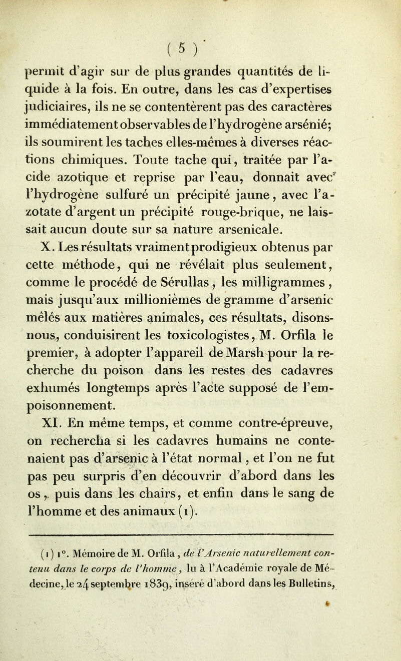 permit d’agir sur de plus grandes quantités de li- quide à la fois. En outre, dans les cas d’expertises judiciaires, ils ne se contentèrent pas des caractères immédiatement observables de l’hydrogène arsénié; ils soumirent les taches elles-mêmes à diverses réac- tions chimiques. Toute tache qui, traitée par l’a- cide azotique et reprise par l’eau, donnait avec* riiydrogène sulfuré un précipité jaune, avec l’a- zotate d’argent un précipité rouge-brique, ne lais- sait aucun doute sur sa nature arsenicale. X. Les résultats vraiment prodigieux obtenus par cette méthode, qui ne révélait plus seulement, comme le procédé de Sérullas, les milligrammes , mais jusqu’aux millionièmes de gramme d’arsenic mêlés aux matières animales, ces résultats, disons- nous,, conduisirent les toxicologistes, M. Orfila le premier, à adopter l’appareil de Marsh pour la re- cherche du poison dans les restes des cadavres exhumés longtemps après l’acte supposé de l’em- poisonnement. XI. En même temps, et comme contre-épreuve, on rechercha si les cadavres humains ne conte- naient pas d’arseoic à l’état normal, et l’on ne fut pas peu surpris d’en découvrir d’abord dans les os,. puis dans les chairs, et enfin dans le sang de l’homme et des animaux (i). ( I ) I®. Mémoire de M. Orfila , de VArsenic naturellement con- tenu dans le corps de Vhomme, lu à l’Académie royale de Mé- decine, le ^4septeml;)re 1839, inséré d’abord dans les Bulletins,