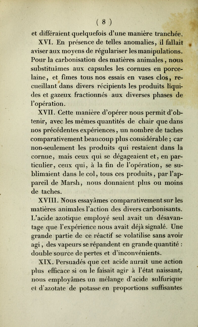 et différaient quelquefois d’une manière tranchée» XVI. En présence de telles anomalies, il fallait aviser aux moyens de régulariser les manipulations. Pour la carbonisation des matières animales, nous substituâmes aux capsules les cornues en porce- laine, et fîmes tous nos essais en vases clos, re- cueillant dans divers récipients les produits liqui- des et gazeux fractionnés aux diverses phases de l’opération. XYII. Cette manière d’opérer nous permit d’ob- tenir, avec les mêmes quantités de chair que dans nos précédentes expériences, un nombre de taches comparativement beaucoup plus considérable ; car non-seulement les produits qui restaient dans la cornue, mais ceux qui se dégageaient et, en par- ticulier, ceux qui, à la fin de l’opération, se su- blimaient dans le col, tous ces produits, par l’ap- pareil de Marsh, nous donnaient plus ou moins de taches. XVIII. Nous essayâmes comparativement sur les matières animales l’action des divers carbonisants. L’acide azotique employé seul avait un désavan- tage que l’expérience nous avait déjà signalé. Une grande partie de ce réactif se volatilise sans avoir agi, des vapeurs se répandent en grande quantité : double source de pertes et d’inconvénients, XIX. Persuadés que cet acide aurait une action plus efficace si on le faisait agir à l’état naissant, nous employâmes un mélange d’acide sulfurique et d’azotate de potasse en proportions suffisantes