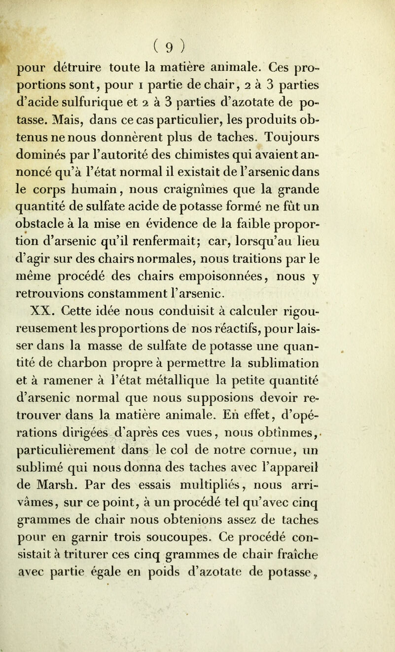 pour détruire toute la matière animale. Ces pro- portions sont, pour i partie de chair, 2 à 3 parties d’acide sulfurique et 2 à 3 parties d’azotate de po- tasse. Mais, dans ce cas particulier, les produits ob- tenus ne nous donnèrent plus de taches. Toujours dominés par l’autorité des chimistes qui avaient an- noncé qu’à l’état normal il existait de l’arsenic dans le corps humain, nous craignîmes que la grande quantité de sulfate acide de potasse formé ne fût un obstacle à la mise en évidence de la faible propor- tion d’arsenic qu’il renfermait; car, lorsqu’au lieu d’agir sur des chairs normales, nous traitions par le même procédé des chairs empoisonnées, nous y retrouvions constamment l’arsenic. XX. Cette idée nous conduisit à calculer rigou- reusement les proportions de nos réactifs, pour lais- ser dans la masse de sulfate de potasse une quan- tité de charbon propre à permettre la sublimation et à ramener à l’état métallique la petite quantité d’arsenic normal que nous supposions devoir re- trouver dans la matière animale. Eh effet, d’opé- rations dirigées d’après ces vues, nous obtînmes,, particulièrement dans le col de notre cornue, un sublimé qui nous donna des taches avec l’appareil de Marsh. Par des essais multipliés, nous arri- vâmes, sur ce point, à un procédé tel qu’avec cinq grammes de chair nous obtenions assez de taches pour en garnir trois soucoupes. Ce procédé con- sistait à triturer ces cinq grammes de chair fraîche avec partie égale en poids d’azotate de potasse ,