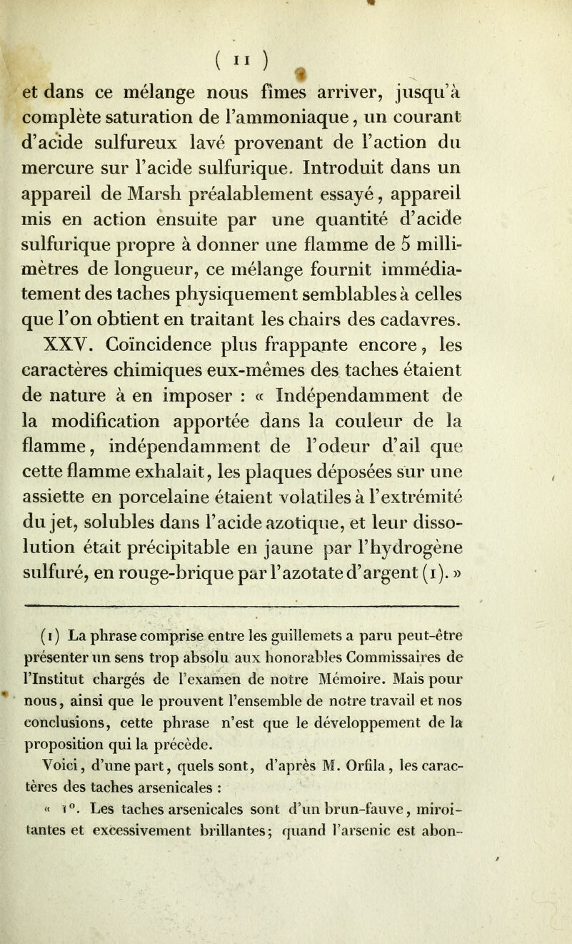 et dans ce mélange nous fîmes arriver, jusqu’à complète saturation de l’ammoniaque, un courant d’acide sulfureux lavé provenant de Faction du mercure sur l’acide sulfurique. Introduit dans un appareil de Marsh préalablement essayé, appareil mis en action ensuite par une quantité d’acide sulfurique propre à donner une flamme de 5 milli- mètres de longueur, ce mélange fournit immédia- tement des taches physiquement semblables à celles que l’on obtient en traitant les chairs des cadavres. XXV. Coïncidence plus frappante encore, les caractères chimiques eux-mêmes des taches étaient de nature à en imposer : « Indépendamment de la modification apportée dans la couleur de la flamme, indépendamment de l’odeur d’ail que cette flamme exhalait, les plaques déposées sur une assiette en porcelaine étaient volatiles à l’extrémité du jet, solubles dans l’acide azotique, et leur disso- lution était précipitable en jaune par l’hydrogène sulfuré, en rouge-brique par l’azotate d’argent (i). » ( I ) La phrase comprise entre les guillemets a paru peut-être présenter un sens trop absolu aux honorables Commissaires de l’Institut chargés de l’examen de notre Mémoire. Mais pour nous, ainsi que le prouvent l’ensemble de notre travail et nos conclusions, cette phrase n’est que le développement de la proposition qui la précède. Voici, d’une part, quels sont, d’après M. Orfila, les carac- tères des taches arsenicales : « 1°. Les taches arsenicales sont d’un brun-fauve, miroi- tantes et excessivement brillantes ; quand l’arsenic est abon-