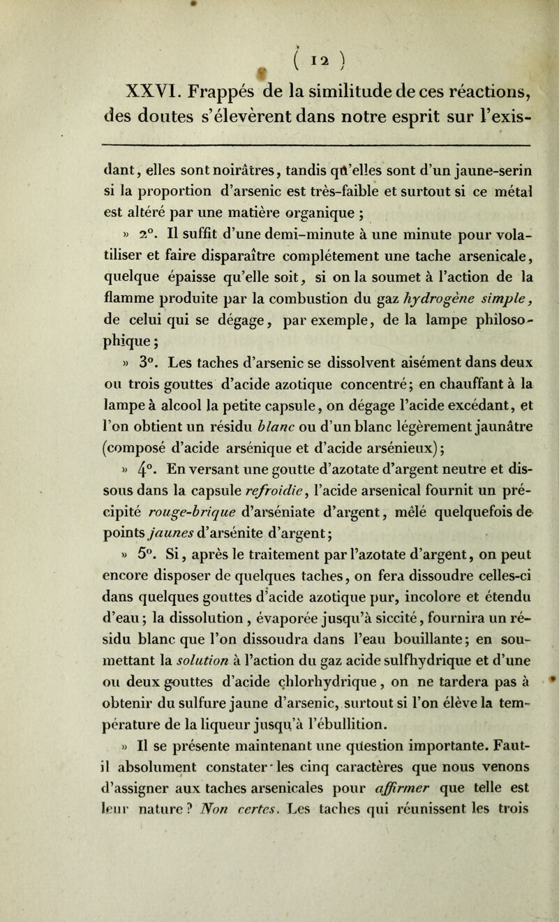 des doutes s’élevèrent dans notre esprit sur l’exis- dant, elles sont noirâtres, tandis qA’elles sont d’un jaune-serin si la proportion d’arsenic est très-faible et surtout si ce métal est altéré par une matière organique ; » 2°. Il suffit d’une demi-minute à une minute pour vola- tiliser et faire disparaître complètement une tache arsenicale, quelque épaisse qu’elle soit, si on la soumet à l’action de la flamme produite par la combustion du gaz hydrogène simple, de celui qui se dégage, par exemple, delà lampe philoso- phique ; » 3°. Les taches d’arsenic se dissolvent aisément dans deux ou trois gouttes d’acide azotique concentré ; en chauffant à la lampe à alcool la petite capsule, on dégage l’acide excédant, et l’on obtient un résidu hlanc ou d’un blanc légèrement jaunâtre (composé d’acide arsénique et d’acide arsénieux); 4°* En versant une goutte d’azotate d’argent neutre et dis- sous dans la capsule refroidie, l’acide arsenical fournit un pré- cipité rouge-brique d’arséniate d’argent, mêlé quelquefois de points jaunes d’arsénite d’argent ; » 5*^. Si, après le traitement par l’azotate d’argent, on peut encore disposer de quelques taches, on fera dissoudre celles-ci dans quelques gouttes d’acide azotique pur, incolore et étendu d’eau ; la dissolution, évaporée jusqu’à siccité, fournira un ré- sidu blanc que l’on dissoudra dans l’eau bouillante ; en sou- mettant la solution à l’action du gaz acide sulfhydrique et d’une ou deux gouttes d’acide chlorhydrique, on ne tardera pas à obtenir du sulfure jaune d’arsenic, surtout si l’on élève la tem- pérature de la liqueur jusqu’à l’ébullition. » Il se présente maintenant une question importante. Faut- il absolument constater ‘ les cinq caractères que nous venons d’assigner aux taches arsenicales pour affirmer que telle est leur nature? Non certes. Les taches qui réunissent les trois