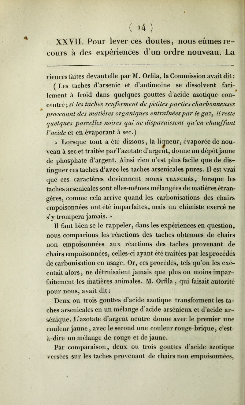 XXVII. Pour lever ces doutes, nous eûmes re- cours à des expériences d’un ordre nouveau. La riences faites devant elle par M. Orfila, la Commission avait dit : ( Les taches d’arsenic et d’antimoine se dissolvent faci- lement à froid dans quelques gouttes d’acide azotique con- centré ; si les taches renferment de petites parties charbonneuses provenant des matières organiques entraînées par le gaz, il reste quelques parcelles noires qui ne disparaissent qu’en chauffant l’acide et en évaporant à sec.) « Lorsque tout a été dissous, la lijueur, évaporée de nou- veau à sec et traitée par l’azotate d’argent, donne un dépôt jaune de phosphate d’argent. Ainsi rien n’est plus facile que de dis- tinguer ces taches d’avec les taches arsenicales pures. Il est vrai que ces caractères deviennent moins tranchés, lorsque les taches arsenicales sont elles-mêmes mélangées de matières étran- gères, comme cela arrive quand les carbonisations des chairs empoisonnées ont été imparfaites, mais un chimiste exercé ne s’y trompera jamais. » Il faut bien se le rappeler, dans les expériences en question, nous comparions les réactions des taches obtenues de chairs non empoisonnées aux réactions des taches provenant de chairs empoisonnées, celles-ci ayant été traitées par les procédés de carbonisation en usage. Or, ces procédés, tels qu’on les exé- cutait alors, ne détruisaient jamais que plus ou moins impar- faitement les matières animales. M. Orfila , qui faisait autorité pour nous, avait dit : Deux ou trois gouttes d’acide azotique transforment les ta- ches arsenicales en un mélange d’acide arsénieux et d’acide ar- sénique. L’azotate d’argent neutre donne avec le premier une couleur jaune, avec le second une couleur rouge-brique, c’est- à-dire un mélange de rouge et de jaune. Par comparaison, deux ou trois gouttes d’acide azotique versées sur les taches provenant de chairs non empoisonnées.