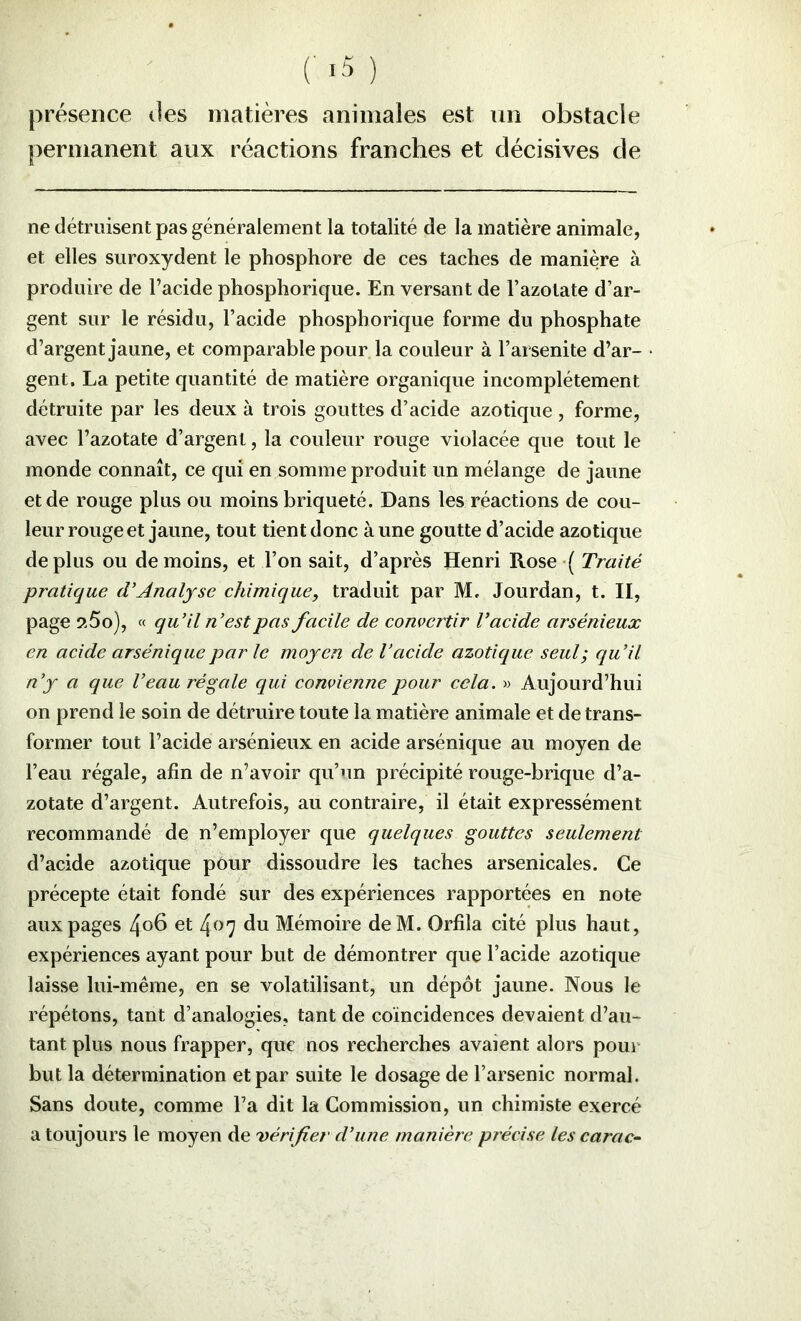 présence des matières animales est nn obstacle permanent aux réactions franches et décisives de ne détruisent pas généralement la totalité de la matière animale, et elles suroxydent le phosphore de ces taches de manière à produire de l’acide phosphorique. En versant de l’azotate d’ar- gent sur le résidu, l’acide phosphorique forme du phosphate d’argent jaune, et comparable pour la couleur à l’arsenite d’ar- gent, La petite quantité de matière organique incomplètement détruite par les deux à trois gouttes d’acide azotique , forme, avec l’azotate d’argent, la couleur rouge violacée que tout le monde connaît, ce qui en somme produit un mélange de jaune et de rouge plus ou moins briqueté. Dans les réactions de cou- leur rouge et jaune, tout tient donc à une goutte d’acide azotique déplus ou de moins, et l’on sait, d’après Henri Rose ( Traité pratique (VAnalyse chimique, traduit par M, Jourdan, t. II, page s>-5o), « qu'il n’est pas facile de convertir l’acide arsénieux en acide arséniquepar le moyen de l’acide azotique seul; qu’il n’y a que l’eau régale qui convienne pour cela. » Aujourd’hui on prend le soin de détruire toute la matière animale et de trans- former tout l’acide arsénieux en acide arsénique au moyen de l’eau régale, afin de n’avoir qu’un précipité rouge-brique d’a- zotate d’argent. Autrefois, au contraire, il était expressément recommandé de n’employer que quelques gouttes seulement d’acide azotique pôur dissoudre les taches arsenicales. Ce précepte était fondé sur des expériences rapportées en note aux pages 4o6 et 407 du Mémoire deM. Orfila cité plus haut, expériences ayant pour but de démontrer que l’acide azotique laisse lui-même, en se volatilisant, un dépôt jaune. Nous le répétons, tant d’analogies, tant de coïncidences devaient d’au- tant plus nous frapper, que nos recherches avaient alors pour but la détermination et par suite le dosage de l’arsenic normal. Sans doute, comme l’a dit la Commission, un chimiste exercé a toujours le moyen de vérifier d’une manière précise les carac-