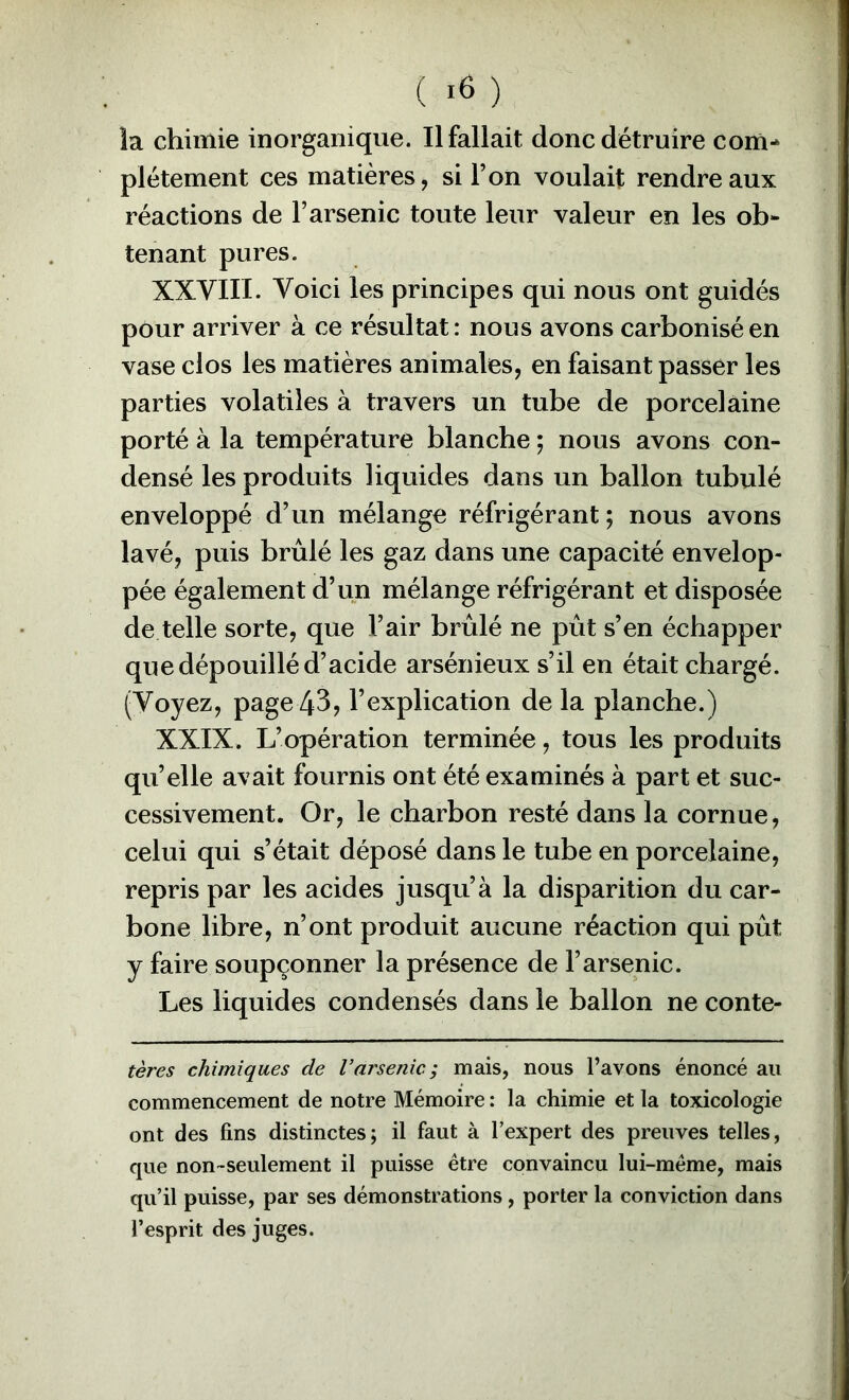 la chimie inorganique. Il fallait donc détruire com^ plétement ces matières, si l’on voulait rendre aux réactions de l’arsenic toute leur valeur en les ob- tenant pures. XXVIII. Voici les principes qui nous ont guidés pour arriver à ce résultat: nous avons carbonisé en vase clos les matières animales, en faisant passer les parties volatiles à travers un tube de porcelaine porté à la température blanche ; nous avons con- densé les produits liquides dans un ballon tubulé enveloppé d’un mélange réfrigérant ; nous avons lavé, puis brûlé les gaz dans une capacité envelop- pée également d’un mélange réfrigérant et disposée de telle sorte, que l’air brûlé ne pût s’en échapper que dépouillé d’acide arsénieux s’il en était chargé. (Voyez, page 43, l’explication de la planche.) XXIX. L’opération terminée, tous les produits quelle avait fournis ont été examinés à part et suc- cessivement. Or, le charbon resté dans la cornue, celui qui s’était déposé dans le tube en porcelaine, repris par les acides jusqu’à la disparition du car- bone libre, n’ont produit aucune réaction qui pût y faire soupçonner la présence de l’arsenic. Les liquides condensés dans le ballon ne conte- tères chimiques de Varsenic; mais, nous l’avons énoncé au commencement de notre Mémoire : la chimie et la toxicologie ont des fins distinctes; il faut à l’expert des preuves telles, que non-seulement il puisse être convaincu lui-même, mais qu’il puisse, par ses démonstrations, porter la conviction dans l’esprit des juges.