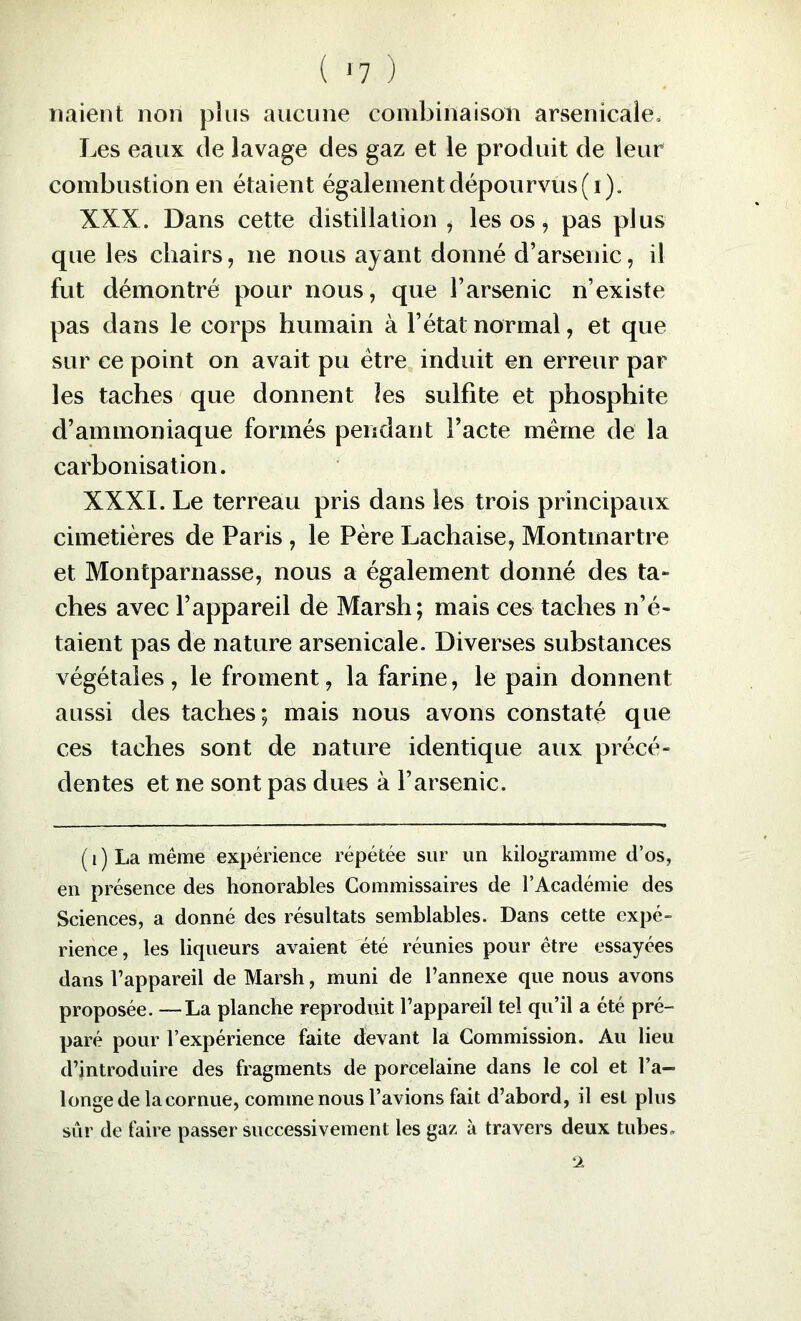 liaient non plus aucune combinaison arsenicale» Les eaux de lavage des gaz et le produit de leur combustion en étaient également dépourvus (i). XXX. Dans cette distillation ^ les os, pas plus que les chairs, ne nous ayant donné d’arsenic, il fut démontré pour nous, que l’arsenic n’existe pas dans le corps humain à l’état normal, et que sur ce point on avait pu être induit en erreur par les taches que donnent les sulfite et phosphite d’ammoniaque formés pendant l’acte même de la carbonisation. XXXI. Le terreau pris dans les trois principaux cimetières de Paris , le Père Lachaise, Montmartre et Montparnasse, nous a également donné des ta- ches avec l’appareil de Marsh; mais ces taches n’é- taient pas de nature arsenicale. Diverses substances végétales , le froment, la farine, le pain donnent aussi des taches; mais nous avons constaté que ces taches sont de nature identique aux précé- dentes et ne sont pas dues à l’arsenic. ( 1 ) La meme expérience répétée sur un kilogramme d’os, en présence des honorables Commissaires de l’Académie des Sciences, a donné des résultats semblables. Dans cette expé- rience, les liqueurs avaient été réunies pour être essayées dans l’appareil de Marsh, muni de l’annexe que nous avons proposée. —La planche reproduit l’appareil tel qu’il a été pré- paré pour l’expérience faite devant la Commission. Au lieu d’introduire des fragments de porcelaine dans le col et l’a- longe de la cornue, comme nous l’avions fait d’abord, il est plus sûr de faire passer successivement les ga/. à travers deux tubes.