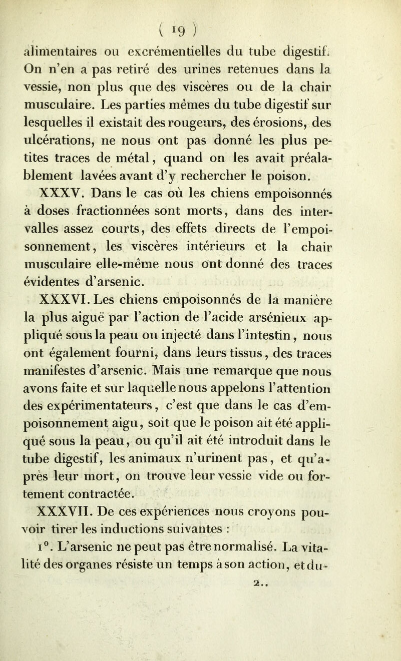( *9 ) alimentaires ou excrémentielles du tube digestif» On n’en a pas retiré des urines retenues dans la vessie, non plus que des viscères ou de la chair musculaire. Les parties memes du tube digestif sur lesquelles il existait des rougeurs, des érosions, des ulcérations, ne nous ont pas donné les plus pe- tites traces de métal, quand on les avait préala- blement lavées avant d’y rechercher le poison. XXXV. Dans le cas où les chiens empoisonnés à doses fractionnées sont morts, dans des inter- valles assez courts, des effets directs de l’empoi- sonnement, les viscères intérieurs et la chair musculaire elle-même nous ont donné des traces évidentes d’arsenic. XXXVI. Les chiens empoisonnés de la manière la plus aiguë par l’action de l’acide arsénieux ap- pliqué sous la peau ou injecté dans l’intestin, nous ont également fourni, dans leurs tissus, des traces manifestes d’arsenic. Mais une remarque que nous avons faite et sur laquelle nous appelons l’attention des expérimentateurs, c’est que dans le cas d’em- poisonnement aigu, soit que le poison ait été appli- qué sous la peau, ou qu’il ait été introduit dans le tube digestif, les animaux n’urinent pas, et qu’a- près leur mort, on trouve leur vessie vide ou for- tement contractée. XXXVII. De ces expériences nous croyons pou- voir tirer les inductions suivantes : I®. L’arsenic ne peut pas être normalisé, La vita- lité des organes résiste un temps à son action, et du-