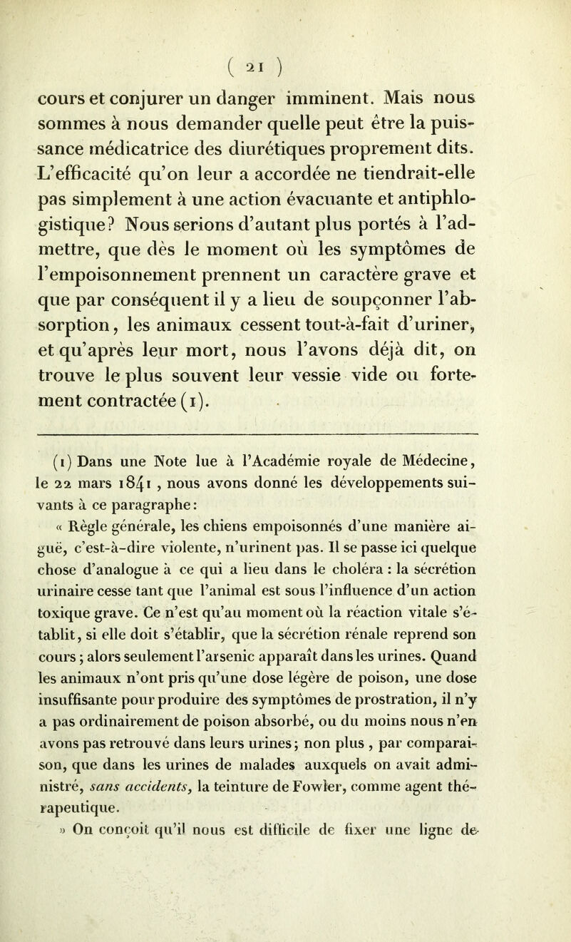 cours et conjurer un danger imminent. Mais nous sommes à nous demander quelle peut être la puis- sance médicatrice des diurétiques proprement dits. L’efficacité qu’on leur a accordée ne tiendrait-elle pas simplement à une action évacuante et antiphlo- gistique? Nous serions d’autant plus portés à l’ad- mettre, que dès le moment où les symptômes de l’empoisonnement prennent un caractère grave et que par conséquent il y a lieu de soupçonner l’ab- sorption , les animaux cessent tout-à-fait d’uriner, et qu’après leur mort, nous l’avons déjà dit, on trouve le plus souvent leur vessie vide ou forte- ment contractée ( i ). (i) Dans une Note lue à l’Académie royale de Médecine, le 22 mars i84i , nous avons donné les développements sui- vants à ce paragraphe : « Règle générale, les chiens empoisonnés d’une manière ai- guë, c’est-à-dire violente, n’urinent pas. Il se passe ici quelque chose d’analogue à ce qui a lieu dans le choléra : la sécrétion urinaire cesse tant que l’animal est sous l’influenee d’un action toxique grave. Ce n’est qu’au moment où la réaction vitale s’é- tablit , si elle doit s’établir, que la sécrétion rénale reprend son cours ; alors seulement l’arsenic apparaît dans les urines. Quand les animaux n’ont pris qu’une dose légère de poison, une dose insuffisante pour produire des symptômes de prostration, il n’y a pas ordinairement de poison absorbé, ou du moins nous n’en avons pas retrouvé dans leurs urines; non plus , par comparai-^ son, que dans les urines de malades auxquels on avait admi- nistré, sans accidents, la teinture de Fowler, comme agent thé- rapeutique. » On conçoit qu’il nous est difficile de fixer une ligne de-