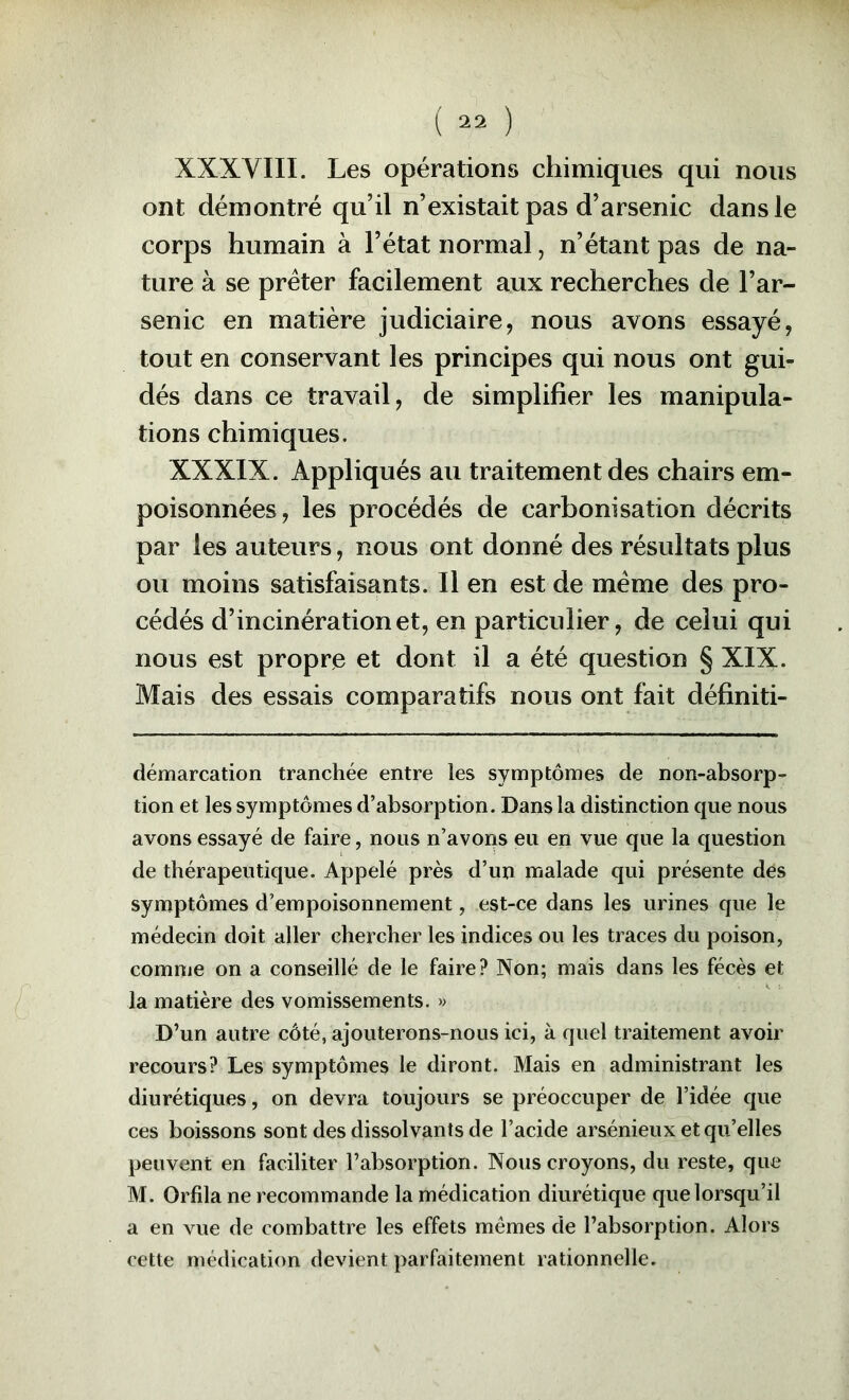 XXXVIII. Les opérations chimiques qui nous ont démontré qu’il n’existait pas d’arsenic dans le corps humain à l’état normal, n’étant pas de na- ture à se prêter facilement aux recherches de l’ar- senic en matière judiciaire, nous avons essayé, tout en conservant les principes qui nous ont gui- dés dans ce travail, de simplifier les manipula- tions chimiques. XXXIX. Appliqués au traitement des chairs em- poisonnées, les procédés de carbonisation décrits par les auteurs, nous ont donné des résultats plus ou moins satisfaisants. Il en est de meme des pro- cédés d’incinération et, en particulier, de celui qui nous est propre et dont il a été question § XIX. Mais des essais comparatifs nous ont fait définiti- démarcation tranchée entre les symptômes de non-absorp- tion et les symptômes d’absorption. Dans la distinction que nous avons essayé de faire, nous n’avons eu en vue que la question de thérapeutique. Appelé près d’un malade qui présente dés symptômes d’empoisonnement, est-ce dans les urines que le médecin doit aller chercher les indices ou les traces du poison, comme on a conseillé de le faire? Non; mais dans les fécès et la matière des vomissements. » D’un autre côté, ajouterons-nous ici, à quel traitement avoir recours? Les symptômes le diront. Mais en administrant les diurétiques, on devra toujours se préoccuper de l’idée que ces boissons sont des dissolvants de l’acide arsénieux et qu’elles peuvent en faciliter l’absorption. Nous croyons, du reste, que M. Orfila ne recommande la médication diurétique que lorsqu’il a en vue de combattre les effets memes de l’absorption. Alors cette médication devient parfaitement rationnelle.