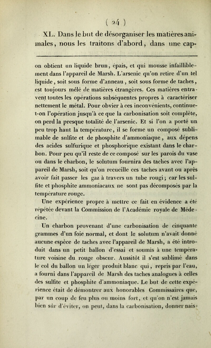 XL. Dans le but de désorganiser les matières ani- males, nous les traitons d’abord, dans une cap- on obtient un liquide brun, épais, et qui mousse infaillible- ment dans l’appareil de Marsh. L’arsenic qu’on retire d’un tel liquide, soit sous forme d’anneau , soit sous forme de taches, est toujours mêlé de matières étrangères. Ces matières entra- vent toutes les opérations subséquentes propres à caractériser nettement le métal. Pour obvier à ces inconvénients, continue- t-on l’opération jusqu’à ce que la carbonisation soit complète, on perd la presque totalité de l’arsenic. Et si l’on a porté un peu trop haut la température, il se forme un composé subli- mable de sulfite et de phosphite d’ammoniaque , aux dépens des acides sulfurique et phosphorique existant dans le char- bon. Pour peu qu’il reste de ce composé sur les parois du vase ou dans le charbon, le solutum fournira des taches avec l’ap- pareil de Marsh, soit qu’on recueille ces taches avant ou après avoir fait passer les gaz à travers un tube rougi ; car les sul- fite et phosphite ammoniacaux ne sont pas décomposés par la température rouge. Une expérience propre à mettre ce fait en évidence a été répétée devant la Commission de l’Académie royale de Méde - cine. Un charbon provenant d’une carbonisation de cinquante grammes d’un foie normal, et dont le solutum n’avait donné aucune espèce de taches avec l’appareil de Marsh, a été intro- duit dans un petit ballon d’essai et soumis à une tempéra- ture voisine du rouge obscur. Aussitôt il s’est sublimé dans le col du ballon un léger produit blanc qui, repris par l’eau, a fourni dans l’appareil de Marsh des taches analogues à celles des sulfite et phosphite d’ammoniaque. Le but de cette expé- rience était de démontrer aux honorables Commissaires que, par un coup de feu plus ou moins fort, et qu’on n’est jamais bien sûr d’éviter, on peut, dans la carbonisation, donner nais-