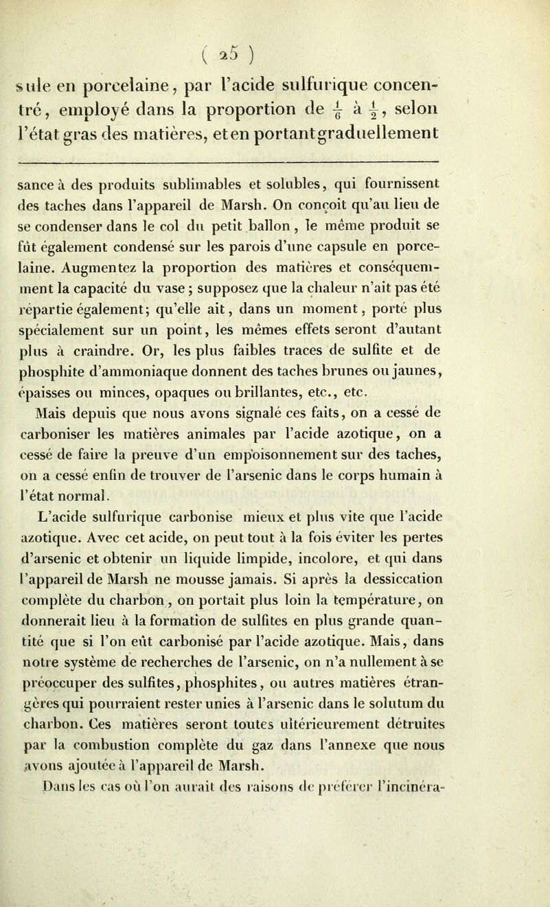 suie en porcelaine, par l’acide sulfurique concen- tré, employé dans la proportion de ^ k selon l’état gras des matières, eten portantgraduellement sance à des produits sublimables et solubles, qui fournissent des taches dans l’appareil de Marsh. On conçoit qu’au lieu de se condenser dans le col du petit ballon, le meme produit se fut également condensé sur les parois d’une capsule en porce- laine. Augmentez la proportion des matières et conséquem- ment la capacité du vase ; supposez que la chaleur n’ait pas été répartie également; qu’elle ait, dans un moment, porté plus spécialement sur un point, les memes effets seront d’autant plus à craindre. Or, les plus faibles traces de sulfite et de phosphite d’ammoniaque donnent des taches brunes ou jaunes, épaisses ou minces, opaques ou brillantes, etc., etc. Mais depuis c{ue nous avons signalé ces faits, on a cessé de carboniser les matières animales par l’acide azotique, on a cessé de faire la preuve d’un empoisonnement sur des taches, on a cessé enfin de trouver de l’arsenic dans le corps humain à l’état normal. L’acide sulfurique carbonise mieux et plus vite que l’acide azotique. Avec cet acide, on peut tout à la fois éviter les pertes d’arsenic et obtenir un liquide limpide, incolore, et qui dans l’appareil de Marsh ne mousse jamais. Si après la dessiccation complète du charbon, on portait plus loin la température, on donnerait lieu à la formation de sulfites en plus grande quan- tité que si l’on eût carbonisé par l’acide azotique. Mais, dans notre système de recherches de l’arsenic, on n’a nullement à se préoccuper des sulfites, phosphites, ou autres matières étran- gères qui pourraient rester unies à l’arsenic dans le solutum du charbon. Ces matières seront toutes ultérieurement détruites par la combustion complète du gaz dans l’annexe que nous avons ajoutée à l’appareil de Marsh. Dans les cas où l’on aurait des raisons de préférer l’incinéra-