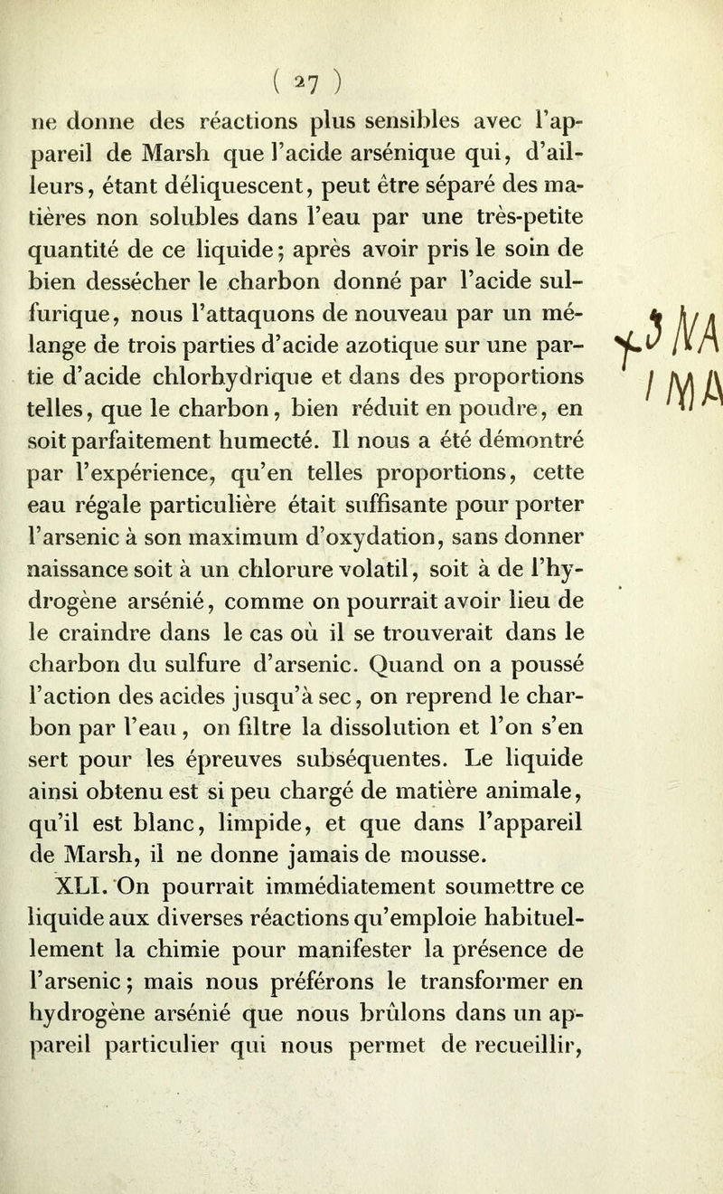 ne donne des réactions plus sensibles avec l’ap- pareil de Marsh que l’acide arsénique qui, d’ail- leurs, étant déliquescent, peut être séparé des ma- tières non solubles dans l’eau par une très-petite quantité de ce liquide ; après avoir pris le soin de bien dessécher le charbon donné par l’acide sul- furique , nous l’attaquons de nouveau par un mé- lange de trois parties d’acide azotique sur une par- tie d’acide chlorhydrique et dans des proportions telles, que le charbon, bien réduit en poudre, en soit parfaitement humecté. Il nous a été démontré par l’expérience, qu’en telles proportions, cette eau régale particulière était suffisante pour porter l’arsenic à son maximum d’oxydation, sans donner naissance soit à un chlorure volatil, soit à de l’hy- drogène arsénié, comme on pourrait avoir lieu de le craindre dans le cas où il se trouverait dans le charbon du sulfure d’arsenic. Quand on a poussé l’action des acides jusqu’à sec, on reprend le char- bon par l’eau, on filtre la dissolution et l’on s’en sert pour les épreuves subséquentes. Le liquide ainsi obtenu est si peu chargé de matière animale, qu’il est blanc, limpide, et que dans l’appareil de Marsh, il ne donne jamais de mousse. XLI. On pourrait immédiatement soumettre ce liquide aux diverses réactions qu’emploie habituel- lement la chimie pour manifester la présence de l’arsenic ; mais nous préférons le transformer en hydrogène arsénié que nous brûlons dans un ap- pareil particulier qui nous permet de recueillir.