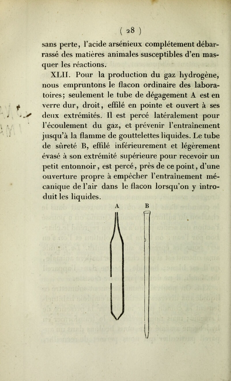 t sans perte, Facide arsénieux complètement débar- rassé des matières animales susceptibles d’en mas- quer les réactions. nous empruntons le flacon ordinaire des labora- toires; seulement le tube de dégagement A est en verre dur, droit, effilé en pointe et ouvert à ses deux extrémités. Il est percé latéralement pour l’écoulement du gaz, et prévenir l’entraînement jusqu’à la flamme de gouttelettes liquides. Le tube de sûreté B, effilé inférieurement et légèrement évasé à son extrémité supérieure pour recevoir un petit entonnoir, est percé, près de ce point, d’une ouverture propre à empêcher l’entraînement mé- canique de l’air dans le flacon lorsqu’on y intro- duit les liquides. A B V i