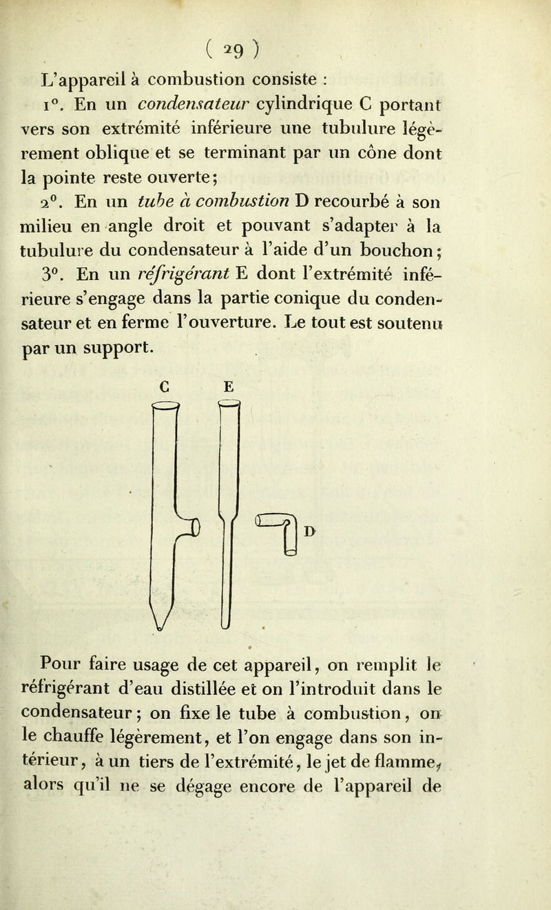 L’appareil à combustion consiste : I®. En un condensateur cylindrique G portant vers son extrémité inférieure une tubulure légè- rement oblique et se terminant par un cône dont la pointe reste ouverte ; 2®. En un tube à combustion D recourbé à son milieu en angle droit et pouvant s’adapter à la tubulure du condensateur à l’aide d’un bouchon ; y. En un réfrigérant E dont l’extrémité infé- rieure s’engage dans la partie conique du conden- sateur et en ferme l’ouverture. Le tout est soutenu par un support. Pour faire usage de cet appareil, on remplit le réfrigérant d’eau distillée et on l’introduit dans le condensateur ; on fixe le tube à combustion, on le chauffe légèrement, et l’on engage dans son in- térieur , à un tiers de l’extrémité, le jet de flamme^ alors qu’il ne se dégage encore de l’appareil de