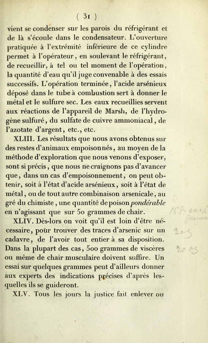 vient se condenser sur les parois du réfrigérant et de là s’écoule dans le condensateur. L’ouverture pratiquée à l’extrémité inférieure de ce cylindre permet à l’opérateur, en soulevant le réfrigérant, de recueillir, à tel ou tel moment de l’opération, la quantité d’eau qu’il juge convenable à des essais successifs. L’opération terminée, l’acide arsénieux déposé dans le tube à combustion sert à donner le métal et le sulfure sec. Les eaux recueillies servent aux réactions de l’appareil de Marsh, de l’hydro- gène sulfuré, du sulfate de cuivre ammoniacal, de l’azotate d’argent, etc., etc. XLIII. Les résultats que nous avons obtenus sur des restes d’animaux empoisonnés, au moyen de la méthode d’exploration que nous venons d’exposer, sont si précis, que nous ne craignons pas d’avancer que, dans un cas d’empoisonnement, on peut ob- tenir, soit à l’état d’acide arsénieux, soit à l’état de métal, ou de tout autre combinaison arsenicale, au gré du chimiste, une quantité de poison pondérable en n’agissant que sur 5o grammes de chair. XLIV. Dès-lors on voit qu’il est loin d’étre né- cessaire, pour trouver des traces d’arsenic sur un cadavre, de l’avoir tout entier à sa disposition. Dans la plupart des cas, 5oo grammes de viscères ou meme de chair musculaire doivent suffire. Un essai sur quelques grammes peut d’ailleurs donner aux experts des indications pj;écises d’après les- quelles ils se guideront. XLV. Tous les jours la justice fait enlever ou