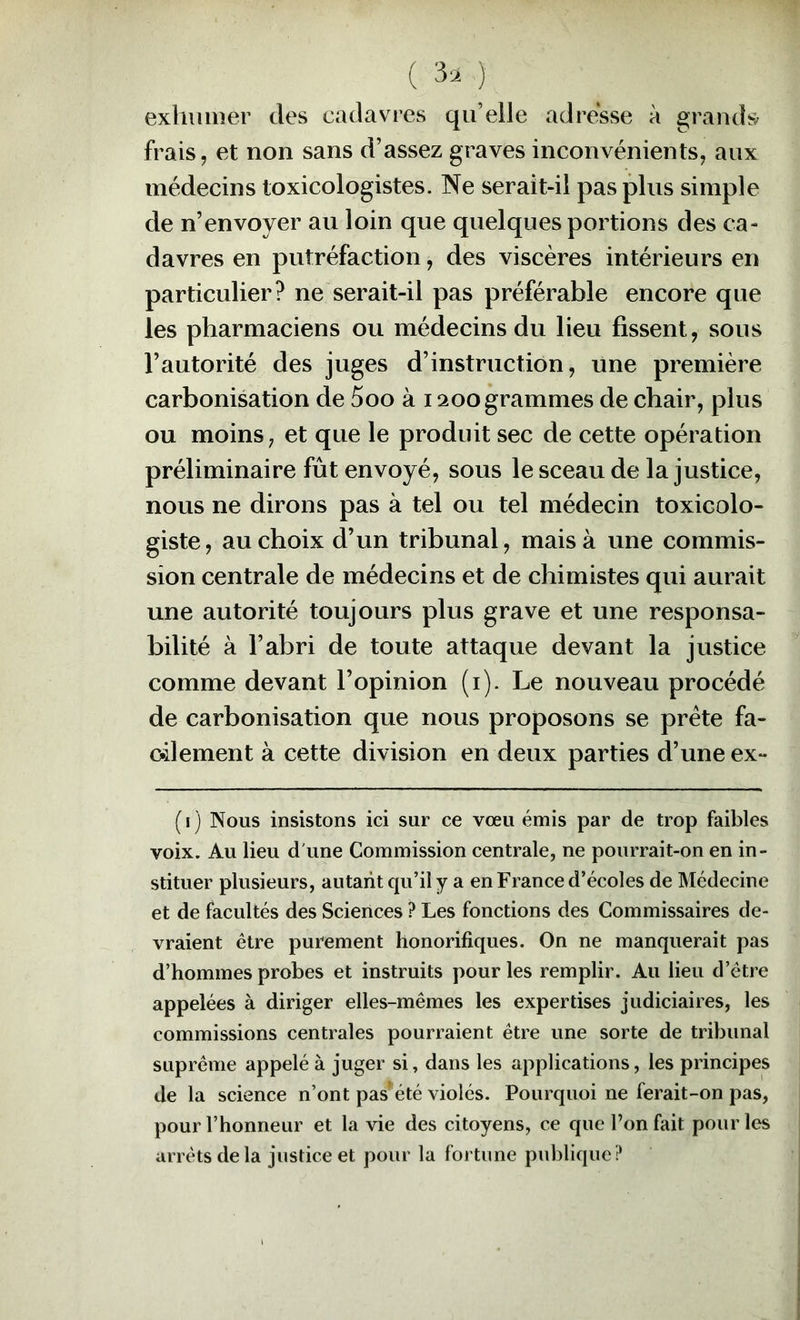 ( 3. ) exhumer des cadavres qu’elle adresse à grands frais, et non sans d’assez graves inconvénients, aux médecins toxicologistes. Ne serait-il pas plus simple de n’envoyer au loin que quelques portions des ca- davres en putréfaction, des viscères intérieurs en particulier? ne serait-il pas préférable encore que les pharmaciens ou médecins du lieu fissent, sous l’autorité des juges d’instruction, une première carbonisation de 5oo à 1200 grammes de chair, plus ou moins, et que le produit sec de cette opération préliminaire fût envoyé, sous le sceau de la justice, nous ne dirons pas à tel ou tel médecin toxicolo- giste, au choix d’un tribunal, mais à une commis- sion centrale de médecins et de chimistes qui aurait une autorité toujours plus grave et une responsa- bilité à l’abri de toute attaque devant la justice comme devant l’opinion (i). Le nouveau procédé de carbonisation que nous proposons se prête fa- cilement à cette division en deux parties d’une ex- {I ) Nous insistons ici sur ce vœu émis par de trop faibles voix. Au lieu d'une Commission centrale, ne pourrait-on en in- stituer plusieurs, autant qu’il y a en France d’écoles de Médecine et de facultés des Sciences ? Les fonctions des Commissaires de- vraient être purement honorifiques. On ne manquerait pas d’hommes probes et instruits pour les remplir. Au lieu d’être appelées à diriger elles-mêmes les expertises judiciaires, les commissions centrales pourraient être une sorte de tribunal suprême appelé à juger si, dans les applications, les principes de la science n’ont pas’ été violés. Pourquoi ne ferait-on pas, pour l’honneur et la vie des citoyens, ce que l’on fait pour les arrêts delà justice et pour la fortune publique?