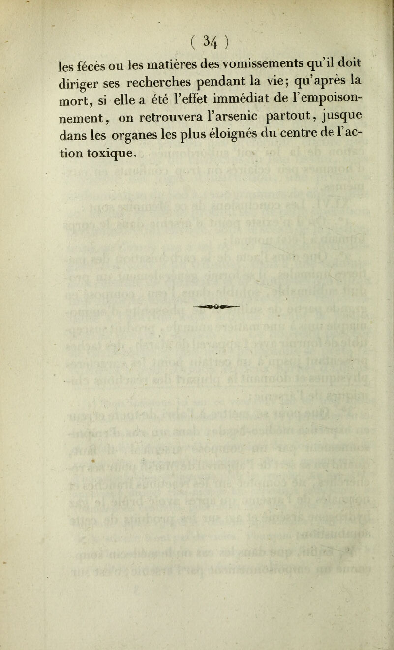 les fécès ou les matières des vomissements qu il doit diriger ses recherches pendant la vie; qu’après la mort, si elle a été l’effet immédiat de l’empoison- nement , on retrouvera l’arsenic partout, jusque dans les organes les plus éloignés du centre de 1 ac- tion toxique.