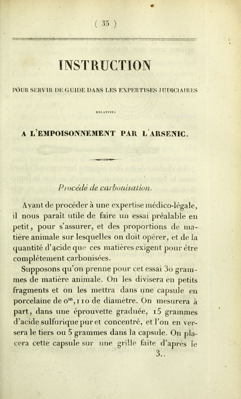 ( ) INSTRUCTION POUR SERVIR DE GUIDE DANS LES EXPERTISES TUDICIAÎRES RELATIVES A L EMPOISOININEMEINT PAR l'ARSENIC. Procédé de carbonisation. Avant de procéder à une expertise médico-légale, il nous paraît utile de faire un essai préalable en petit J pour s’assurer, et des proportions de ma- tière animale sur lesquelles on doit opérer, et de la quantité d’cicide que ces matières exigent pour être complètement carbonisées. Supposons qu’on prenne pour cet essai 3o gram- mes de matière animale. On les divisera en petits fragments et on les mettra dans une capsule en porcelaine de o™,i lo de diamètre. On mesurera à part, dans une éprouvette graduée, i5 grammes d’acide sulfurique pur et concentré, et l’on en ver- sera le tiers ou 5 grammes dans la capsule. On pla- cera cette capsule sur une grille faite d’après le